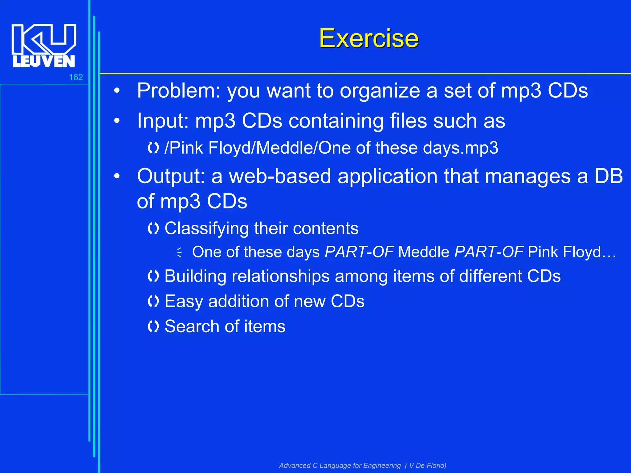 162
Advanced C Language for Engineering ( V De Florio)
ExerciseExercise
• Problem: you want to organize a set of mp3 CDs
• Input: mp3 CDs containing files such as
/Pink Floyd/Meddle/One of these days.mp3
• Output: a web-based application that manages a DB
of mp3 CDs
Classifying their contents
One of these days PART-OF Meddle PART-OF Pink Floyd…
Building relationships among items of different CDs
Easy addition of new CDs
Search of items
 