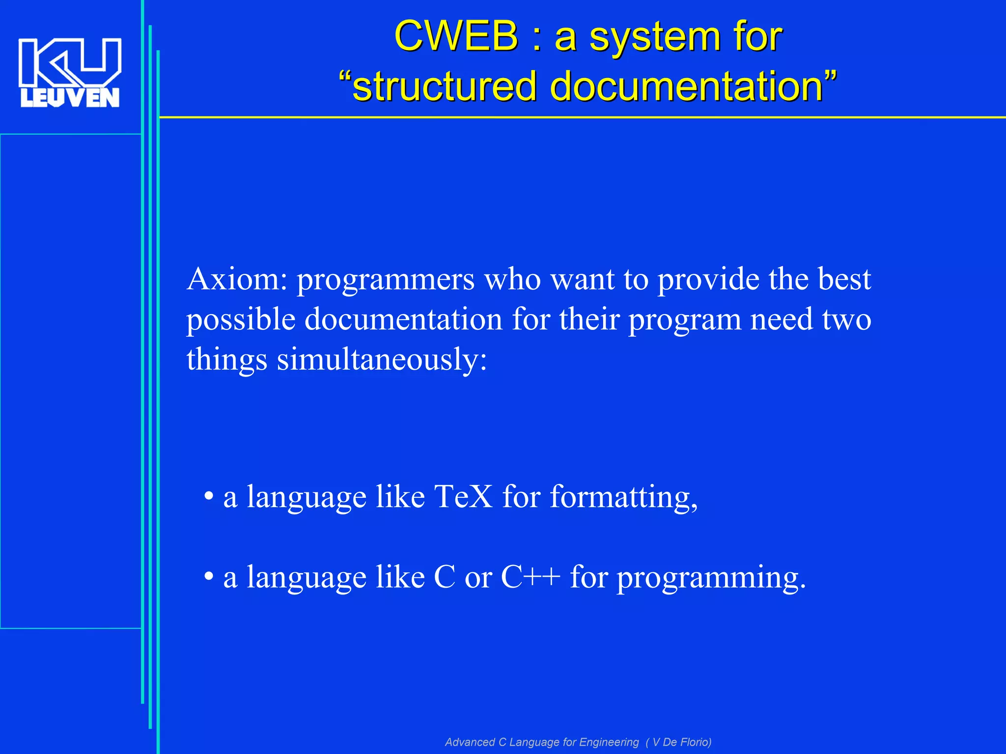 Advanced C Language for Engineering ( V De Florio)
CWEB : a system forCWEB : a system for
““structured documentationstructured documentation””
Axiom: programmers who want to provide the best
possible documentation for their program need two
things simultaneously:
• a language like TeX for formatting,
• a language like C or C++ for programming.
 