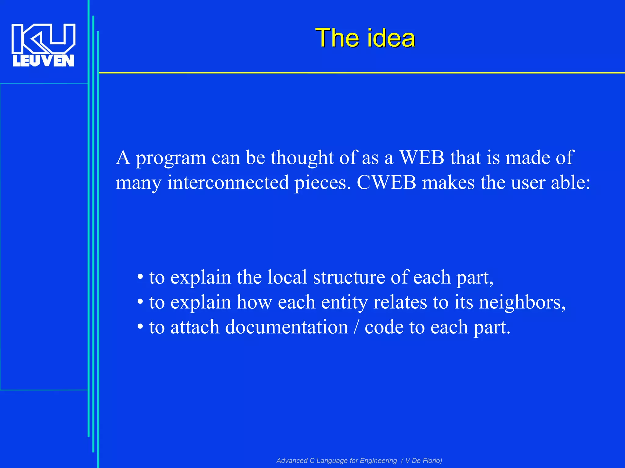 Advanced C Language for Engineering ( V De Florio)
The ideaThe idea
A program can be thought of as a WEB that is made of
many interconnected pieces. CWEB makes the user able:
• to explain the local structure of each part,
• to explain how each entity relates to its neighbors,
• to attach documentation / code to each part.
 
