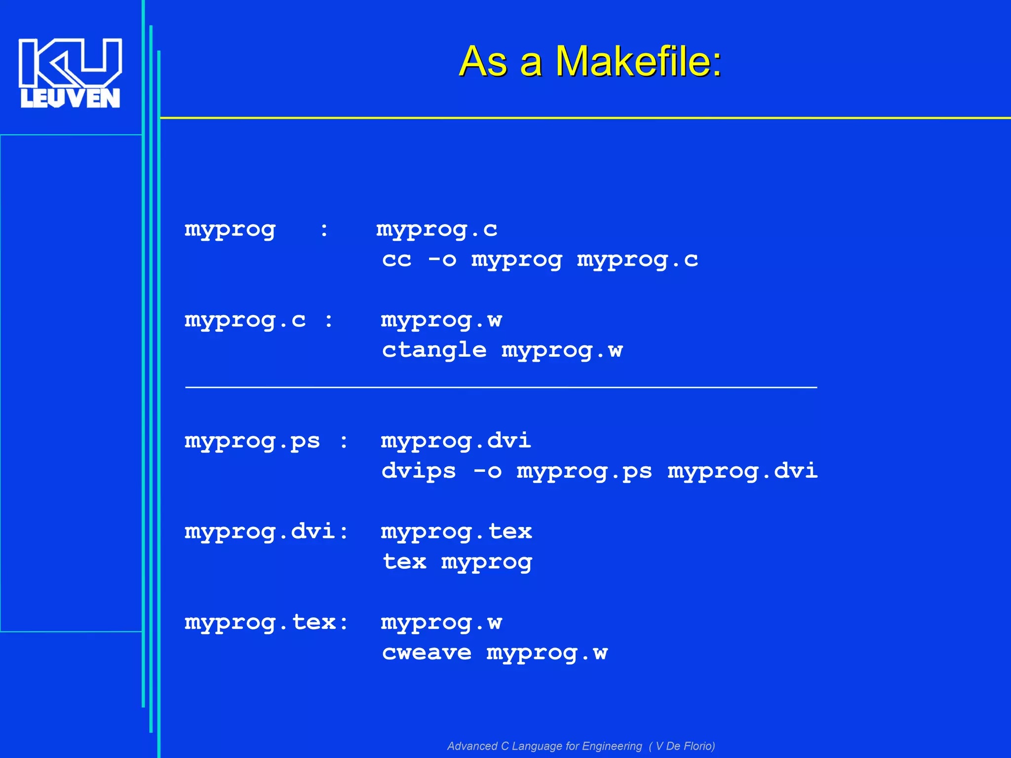 Advanced C Language for Engineering ( V De Florio)
As a Makefile:As a Makefile:
myprog : myprog.c
cc -o myprog myprog.c
myprog.c : myprog.w
ctangle myprog.w
myprog.ps : myprog.dvi
dvips -o myprog.ps myprog.dvi
myprog.dvi: myprog.tex
tex myprog
myprog.tex: myprog.w
cweave myprog.w
 