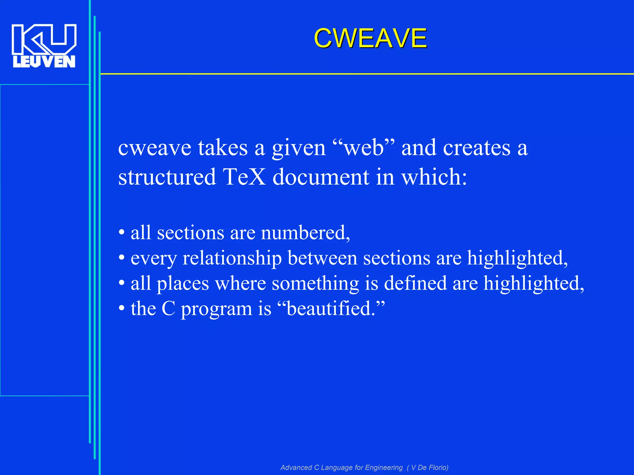 Advanced C Language for Engineering ( V De Florio)
CWEAVECWEAVE
cweave takes a given “web” and creates a
structured TeX document in which:
• all sections are numbered,
• every relationship between sections are highlighted,
• all places where something is defined are highlighted,
• the C program is “beautified.”
 