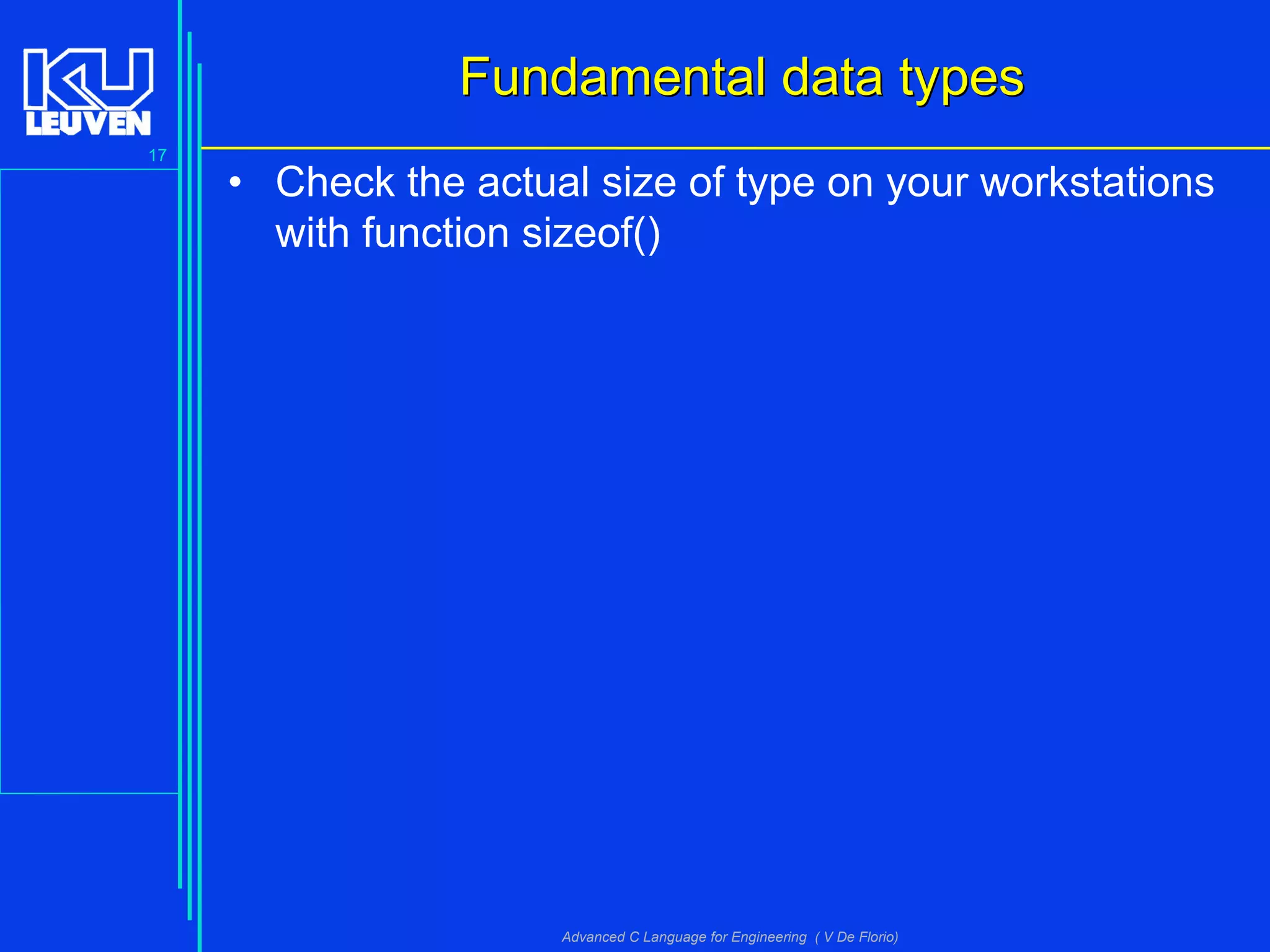 17
Advanced C Language for Engineering ( V De Florio)
Fundamental data typesFundamental data types
• Check the actual size of type on your workstations
with function sizeof()
 