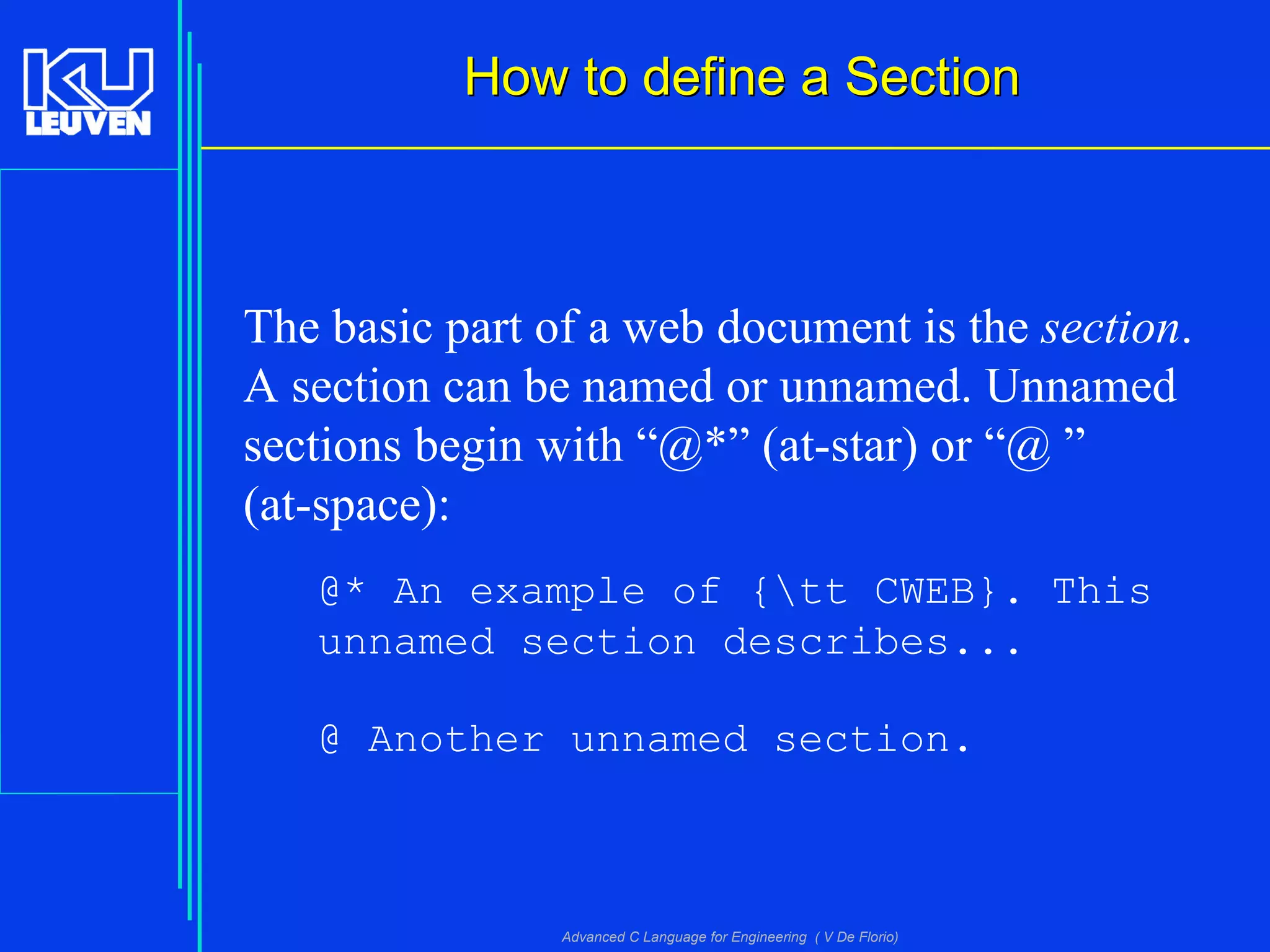 Advanced C Language for Engineering ( V De Florio)
How to define a SectionHow to define a Section
The basic part of a web document is the section.
A section can be named or unnamed. Unnamed
sections begin with “@*” (at-star) or “@ ”
(at-space):
@* An example of {tt CWEB}. This
unnamed section describes...
@ Another unnamed section.
 