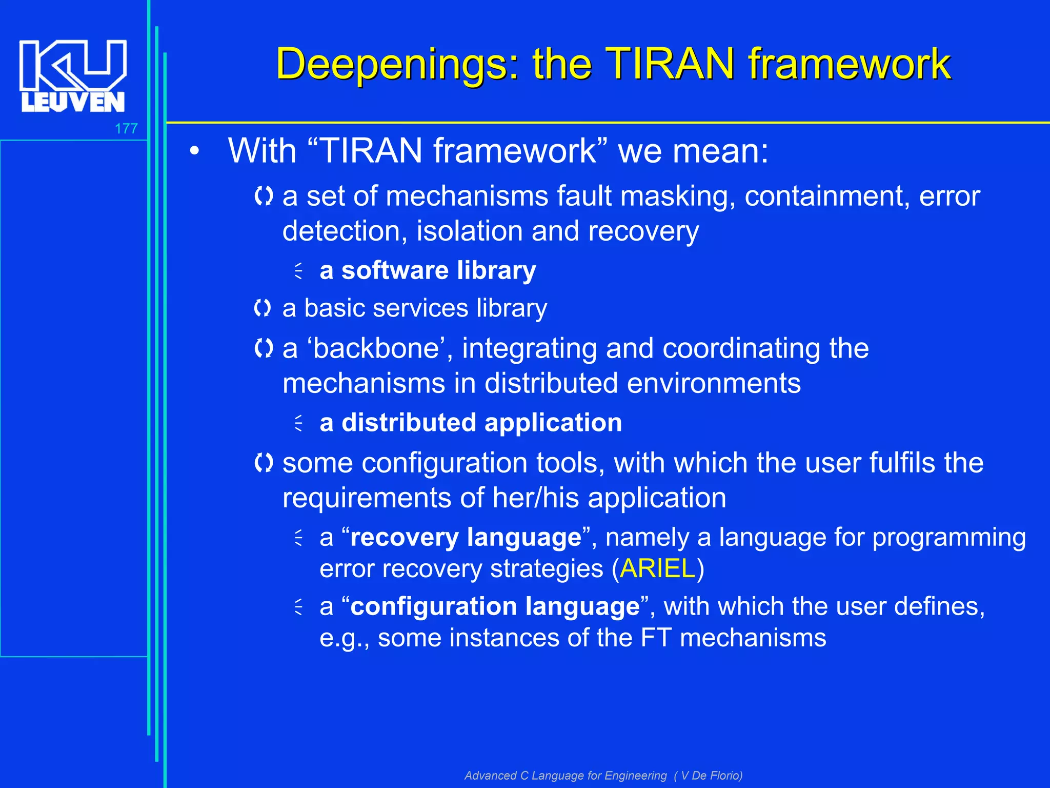 177
Advanced C Language for Engineering ( V De Florio)
Deepenings: the TIRAN frameworkDeepenings: the TIRAN framework
• With “TIRAN framework” we mean:
a set of mechanisms fault masking, containment, error
detection, isolation and recovery
a software library
 a basic services library
a ‘backbone’, integrating and coordinating the
mechanisms in distributed environments
a distributed application
some configuration tools, with which the user fulfils the
requirements of her/his application
a “recovery language”, namely a language for programming
error recovery strategies (ARIEL)
a “configuration language”, with which the user defines,
e.g., some instances of the FT mechanisms
 
