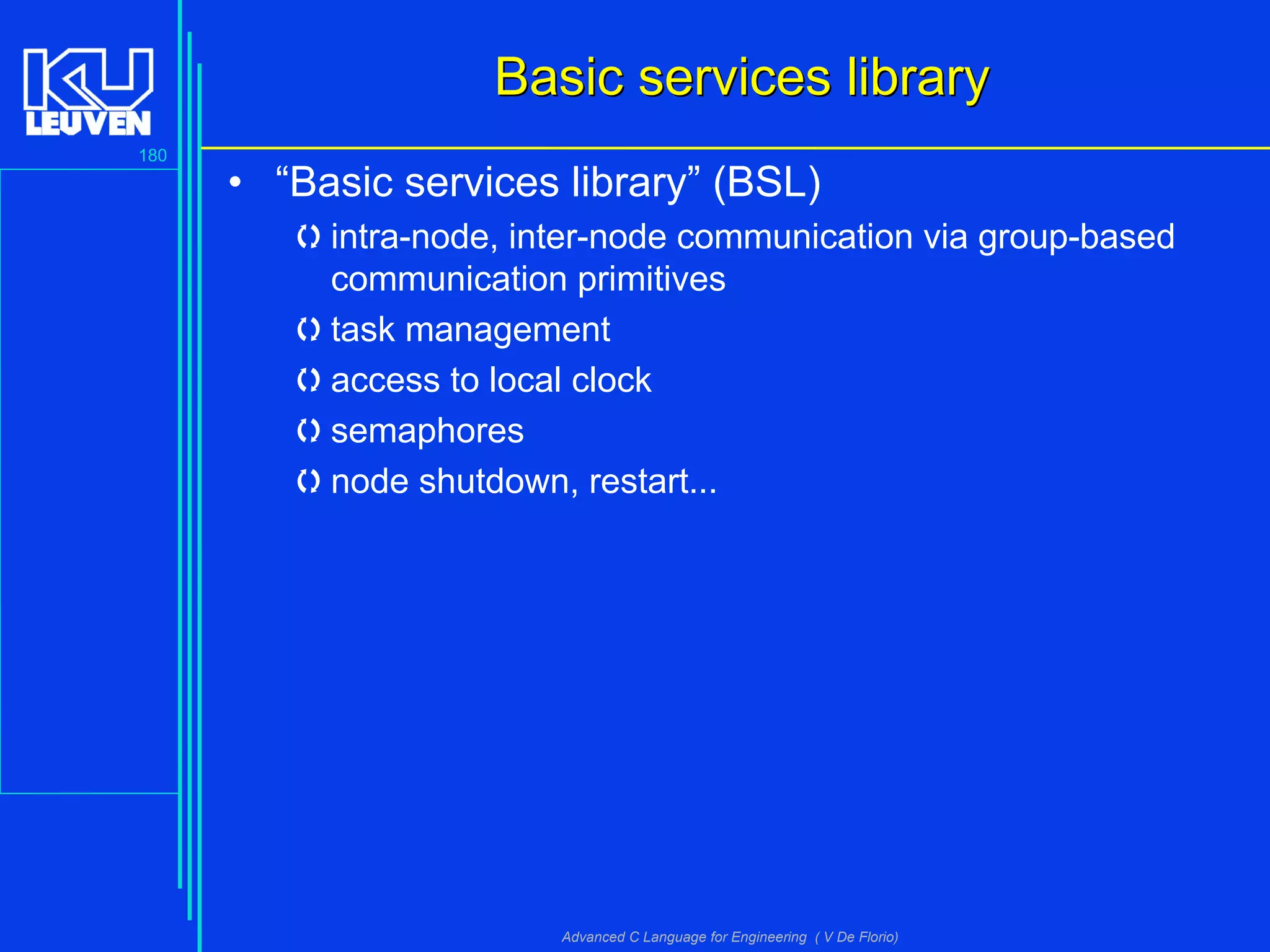 180
Advanced C Language for Engineering ( V De Florio)
Basic services libraryBasic services library
• “Basic services library” (BSL)
intra-node, inter-node communication via group-based
communication primitives
task management
access to local clock
semaphores
node shutdown, restart...
 