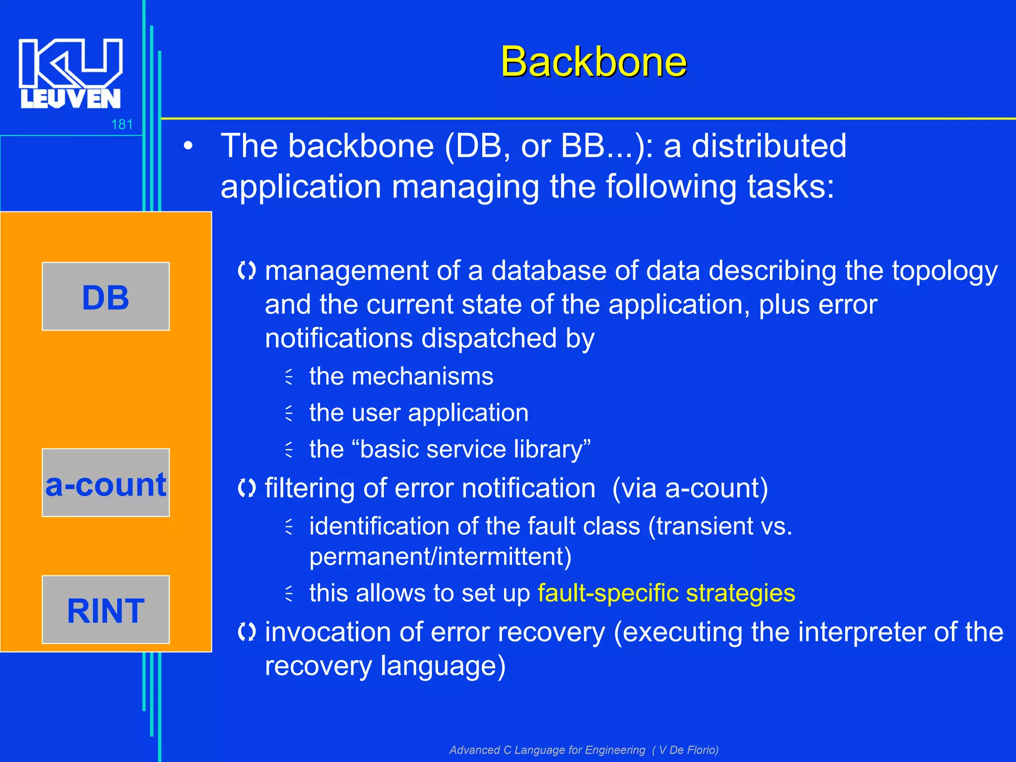181
Advanced C Language for Engineering ( V De Florio)
BackboneBackbone
• The backbone (DB, or BB...): a distributed
application managing the following tasks:
management of a database of data describing the topology
and the current state of the application, plus error
notifications dispatched by
the mechanisms
the user application
the “basic service library”
filtering of error notification (via a-count)
identification of the fault class (transient vs.
permanent/intermittent)
this allows to set up fault-specific strategies
invocation of error recovery (executing the interpreter of the
recovery language)
DB
a-count
RINT
 