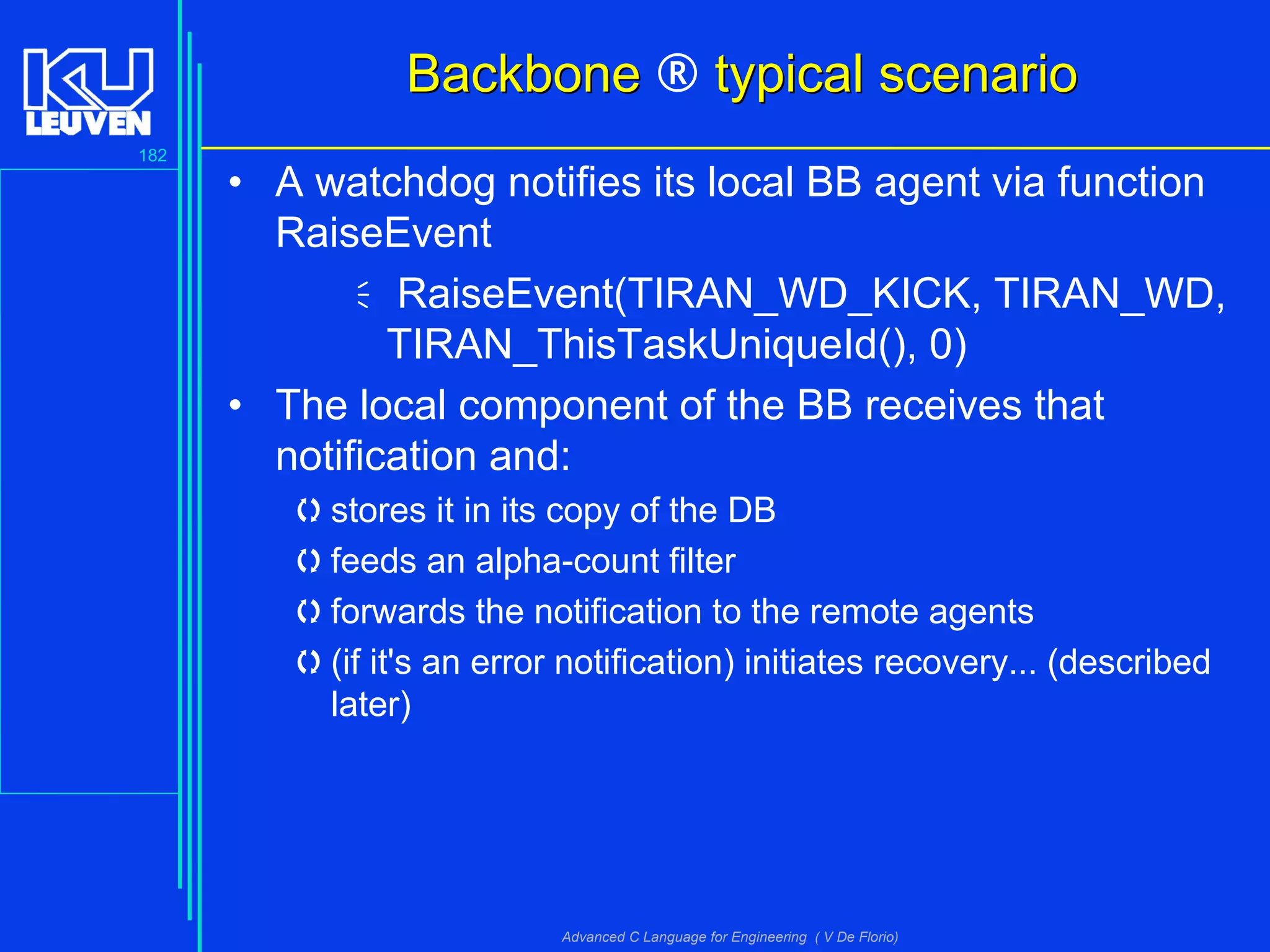 182
Advanced C Language for Engineering ( V De Florio)
BackboneBackbone ® typical scenariotypical scenario
• A watchdog notifies its local BB agent via function
RaiseEvent
RaiseEvent(TIRAN_WD_KICK, TIRAN_WD,
TIRAN_ThisTaskUniqueId(), 0)
• The local component of the BB receives that
notification and:
stores it in its copy of the DB
feeds an alpha-count filter
forwards the notification to the remote agents
(if it's an error notification) initiates recovery... (described
later)
 