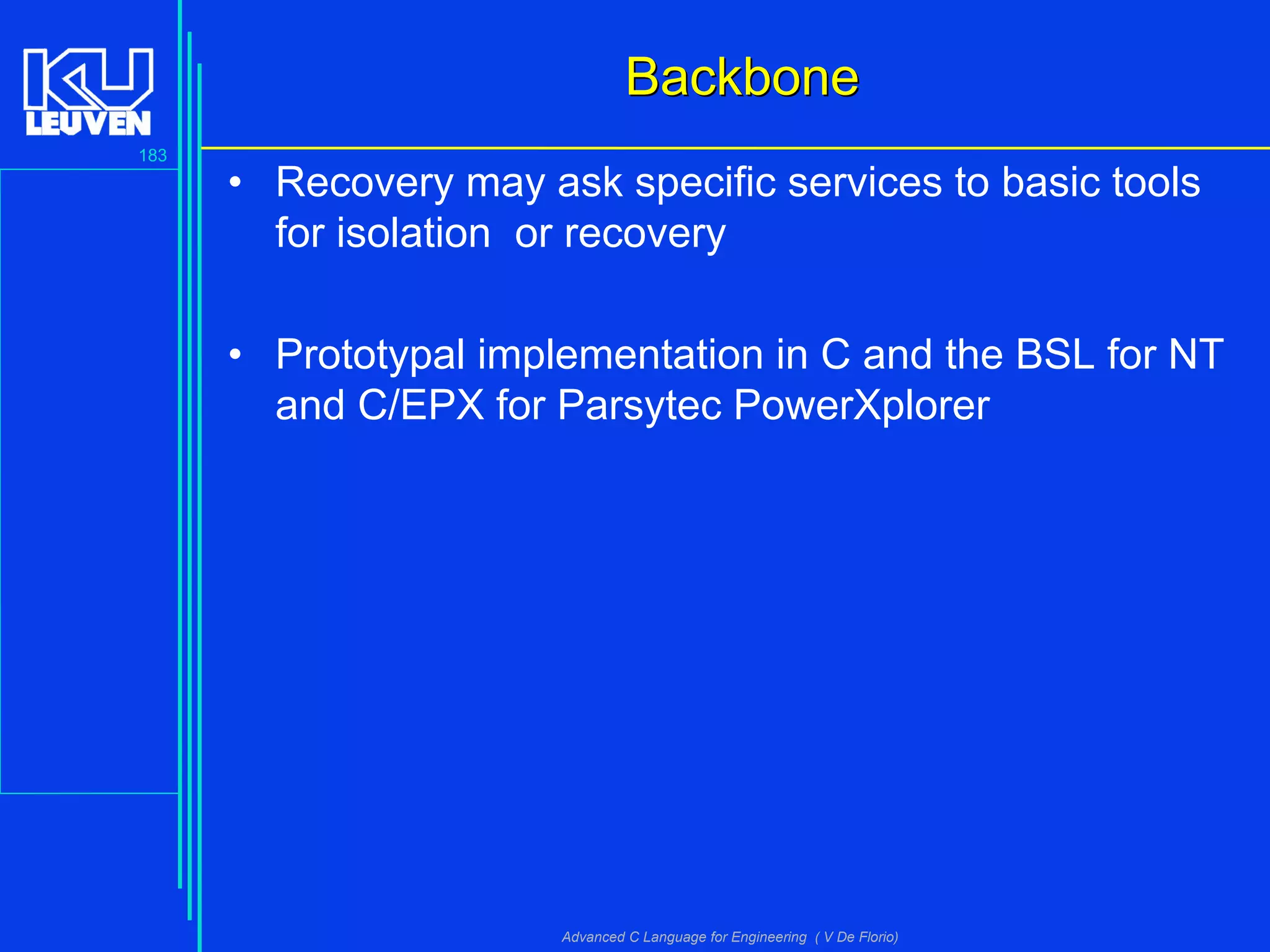 183
Advanced C Language for Engineering ( V De Florio)
BackboneBackbone
• Recovery may ask specific services to basic tools
for isolation or recovery
• Prototypal implementation in C and the BSL for NT
and C/EPX for Parsytec PowerXplorer
 