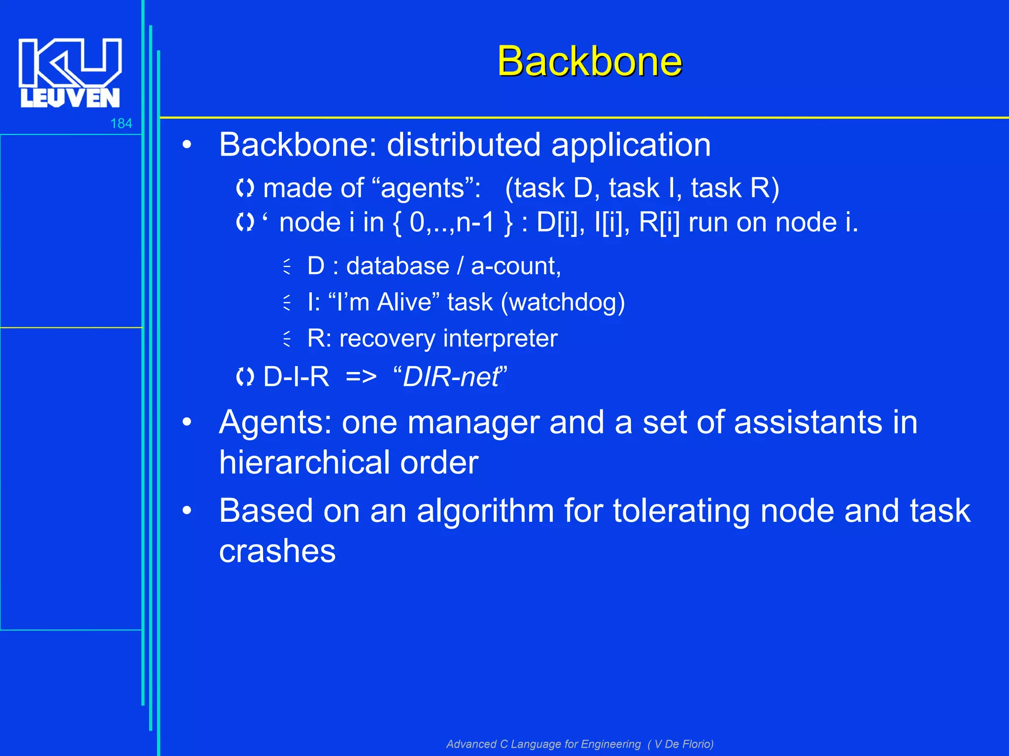 184
Advanced C Language for Engineering ( V De Florio)
BackboneBackbone
• Backbone: distributed application
made of “agents”: (task D, task I, task R)
" node i in { 0,..,n-1 } : D[i], I[i], R[i] run on node i.
D : database / a-count,
I: “I’m Alive” task (watchdog)
R: recovery interpreter
D-I-R => “DIR-net”
• Agents: one manager and a set of assistants in
hierarchical order
• Based on an algorithm for tolerating node and task
crashes
 