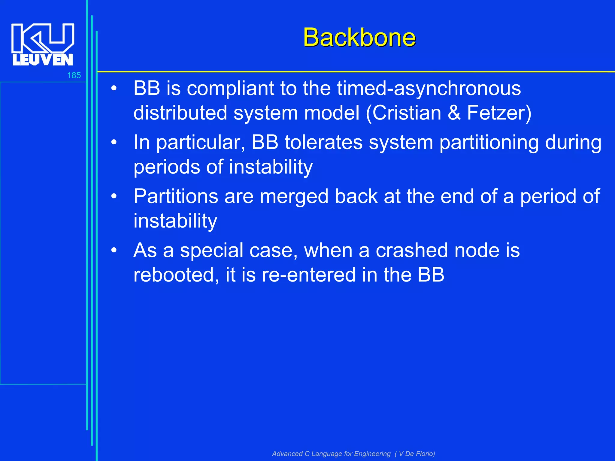 185
Advanced C Language for Engineering ( V De Florio)
BackboneBackbone
• BB is compliant to the timed-asynchronous
distributed system model (Cristian & Fetzer)
• In particular, BB tolerates system partitioning during
periods of instability
• Partitions are merged back at the end of a period of
instability
• As a special case, when a crashed node is
rebooted, it is re-entered in the BB
 