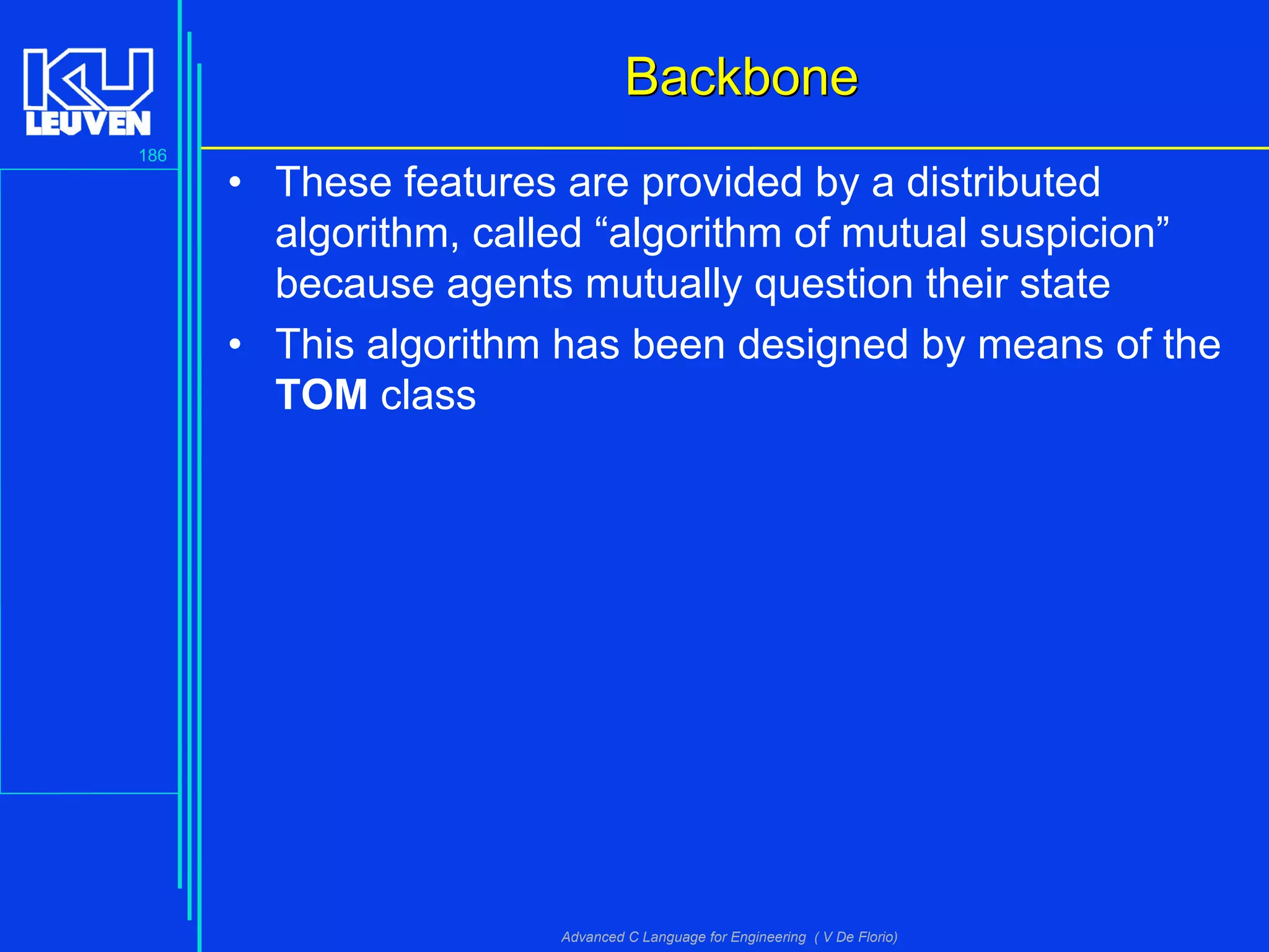 186
Advanced C Language for Engineering ( V De Florio)
BackboneBackbone
• These features are provided by a distributed
algorithm, called “algorithm of mutual suspicion”
because agents mutually question their state
• This algorithm has been designed by means of the
TOM class
 