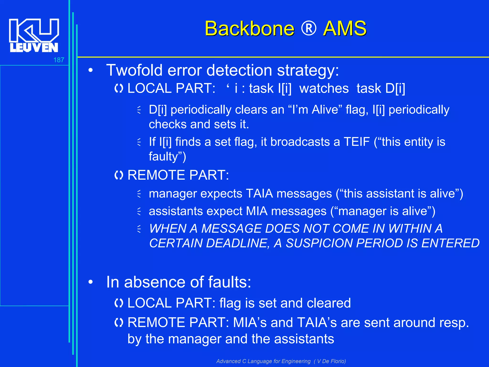 187
Advanced C Language for Engineering ( V De Florio)
BackboneBackbone ® AMSAMS
• Twofold error detection strategy:
LOCAL PART: " i : task I[i] watches task D[i]
D[i] periodically clears an “I’m Alive” flag, I[i] periodically
checks and sets it.
If I[i] finds a set flag, it broadcasts a TEIF (“this entity is
faulty”)
REMOTE PART:
manager expects TAIA messages (“this assistant is alive”)
assistants expect MIA messages (“manager is alive”)
WHEN A MESSAGE DOES NOT COME IN WITHIN A
CERTAIN DEADLINE, A SUSPICION PERIOD IS ENTERED
• In absence of faults:
LOCAL PART: flag is set and cleared
REMOTE PART: MIA’s and TAIA’s are sent around resp.
by the manager and the assistants
 