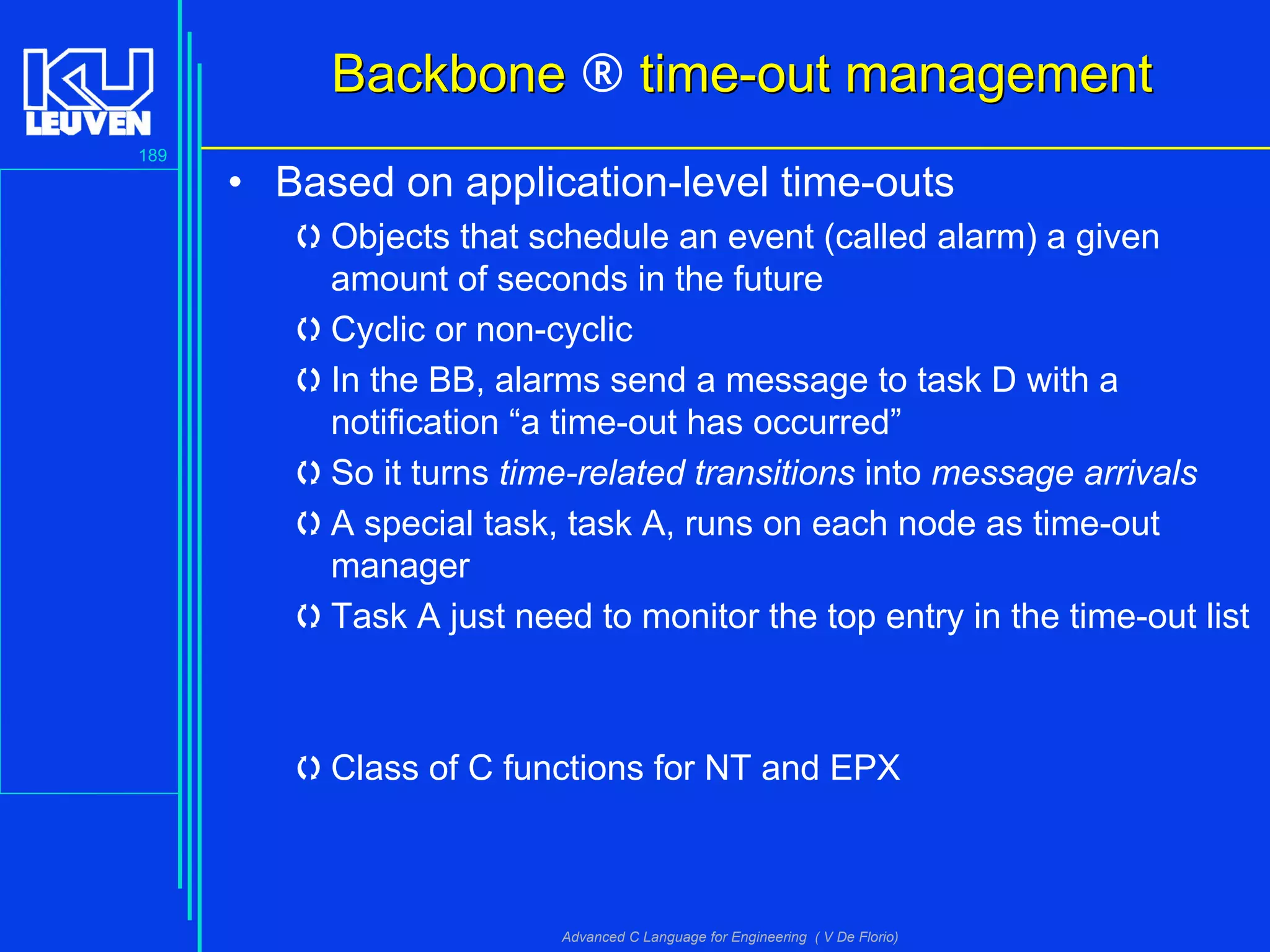 189
Advanced C Language for Engineering ( V De Florio)
BackboneBackbone ® time-out managementtime-out management
• Based on application-level time-outs
Objects that schedule an event (called alarm) a given
amount of seconds in the future
Cyclic or non-cyclic
In the BB, alarms send a message to task D with a
notification “a time-out has occurred”
So it turns time-related transitions into message arrivals
A special task, task A, runs on each node as time-out
manager
Task A just need to monitor the top entry in the time-out list
Class of C functions for NT and EPX
 