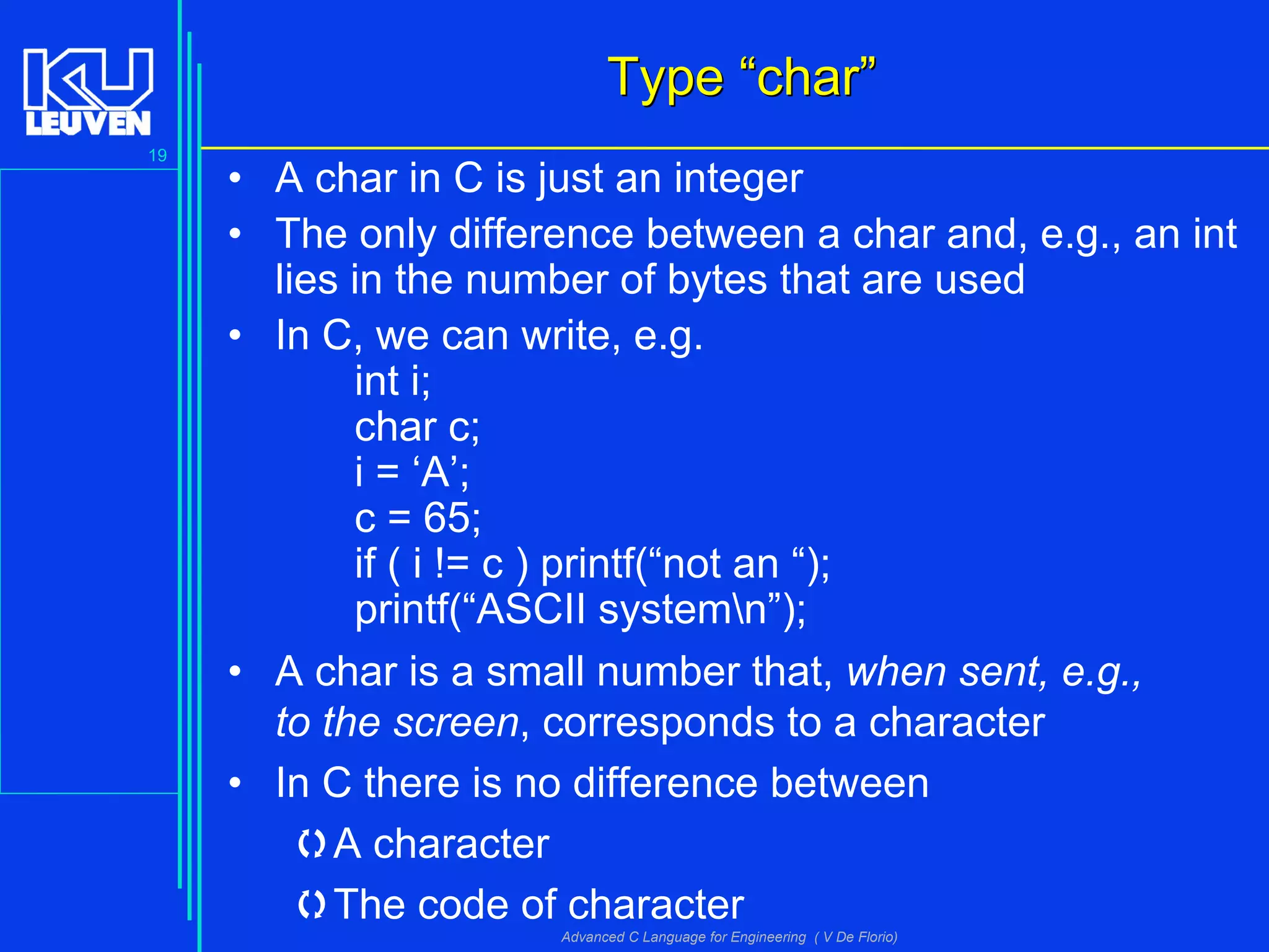 19
Advanced C Language for Engineering ( V De Florio)
TypeType ““charchar””
• A char in C is just an integer
• The only difference between a char and, e.g., an int
lies in the number of bytes that are used
• In C, we can write, e.g.
int i;
char c;
i = ‘A’;
c = 65;
if ( i != c ) printf(“not an “);
printf(“ASCII systemn”);
• A char is a small number that, when sent, e.g.,
to the screen, corresponds to a character
• In C there is no difference between
A character
The code of character
 
