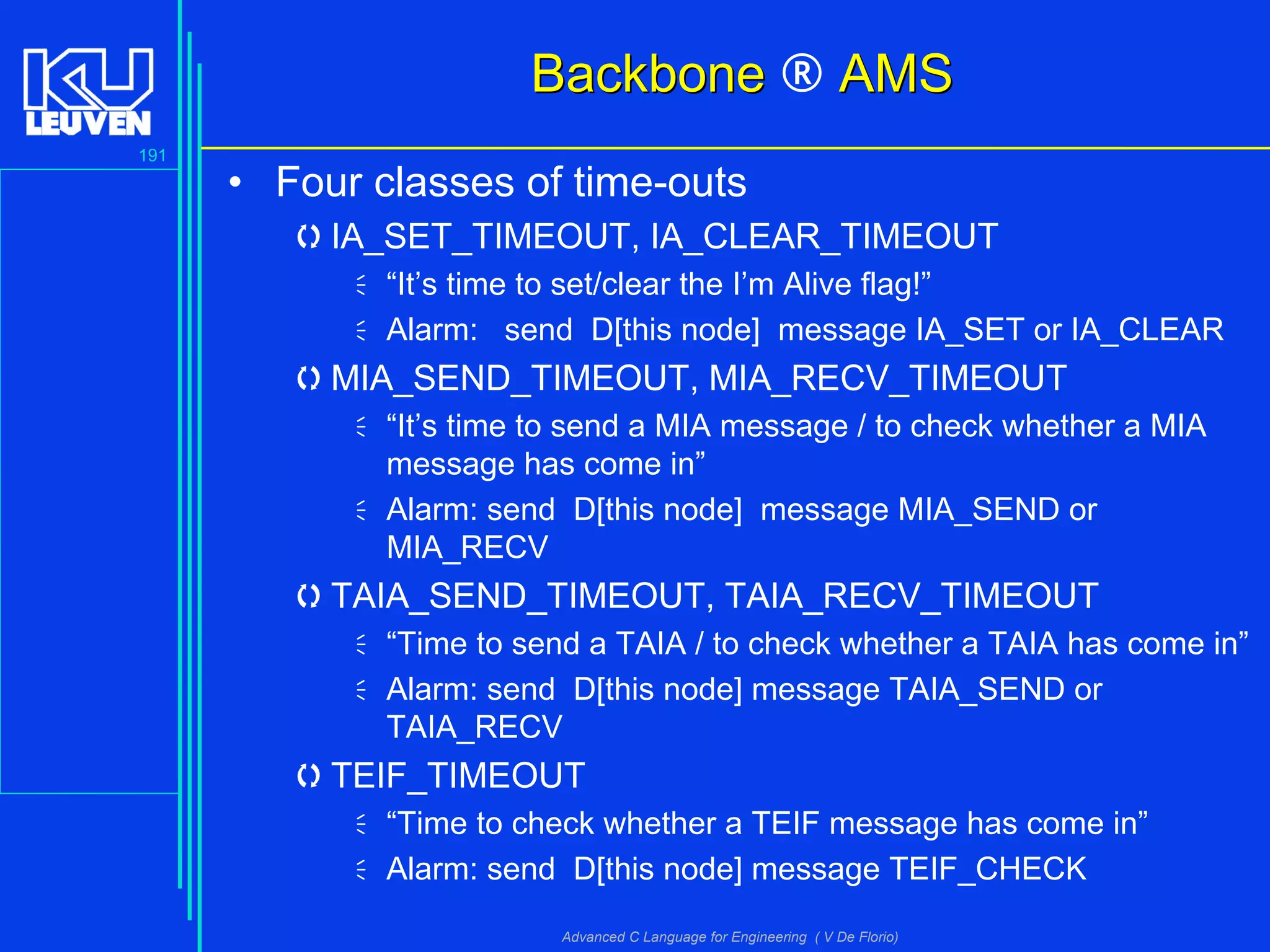 191
Advanced C Language for Engineering ( V De Florio)
BackboneBackbone ® AMSAMS
• Four classes of time-outs
IA_SET_TIMEOUT, IA_CLEAR_TIMEOUT
“It’s time to set/clear the I’m Alive flag!”
Alarm: send D[this node] message IA_SET or IA_CLEAR
MIA_SEND_TIMEOUT, MIA_RECV_TIMEOUT
“It’s time to send a MIA message / to check whether a MIA
message has come in”
Alarm: send D[this node] message MIA_SEND or
MIA_RECV
TAIA_SEND_TIMEOUT, TAIA_RECV_TIMEOUT
“Time to send a TAIA / to check whether a TAIA has come in”
Alarm: send D[this node] message TAIA_SEND or
TAIA_RECV
TEIF_TIMEOUT
“Time to check whether a TEIF message has come in”
Alarm: send D[this node] message TEIF_CHECK
 