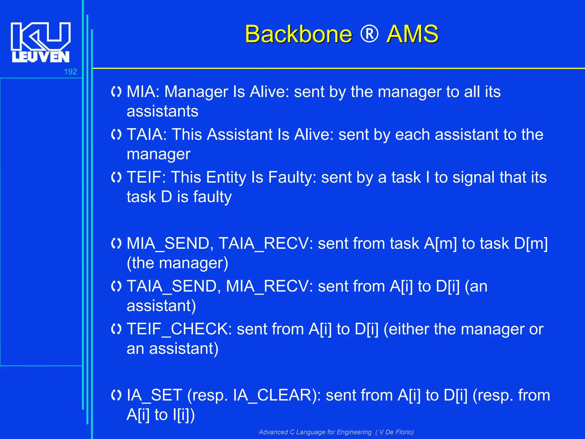 192
Advanced C Language for Engineering ( V De Florio)
BackboneBackbone ® AMSAMS
MIA: Manager Is Alive: sent by the manager to all its
assistants
TAIA: This Assistant Is Alive: sent by each assistant to the
manager
TEIF: This Entity Is Faulty: sent by a task I to signal that its
task D is faulty
MIA_SEND, TAIA_RECV: sent from task A[m] to task D[m]
(the manager)
TAIA_SEND, MIA_RECV: sent from A[i] to D[i] (an
assistant)
TEIF_CHECK: sent from A[i] to D[i] (either the manager or
an assistant)
IA_SET (resp. IA_CLEAR): sent from A[i] to D[i] (resp. from
A[i] to I[i])
 