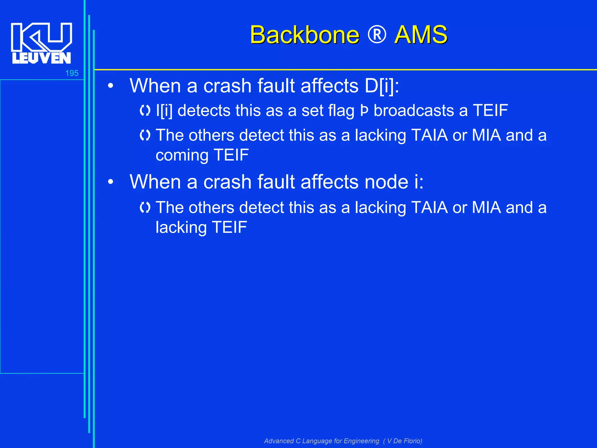 195
Advanced C Language for Engineering ( V De Florio)
BackboneBackbone ® AMSAMS
• When a crash fault affects D[i]:
I[i] detects this as a set flag Þ broadcasts a TEIF
The others detect this as a lacking TAIA or MIA and a
coming TEIF
• When a crash fault affects node i:
The others detect this as a lacking TAIA or MIA and a
lacking TEIF
 