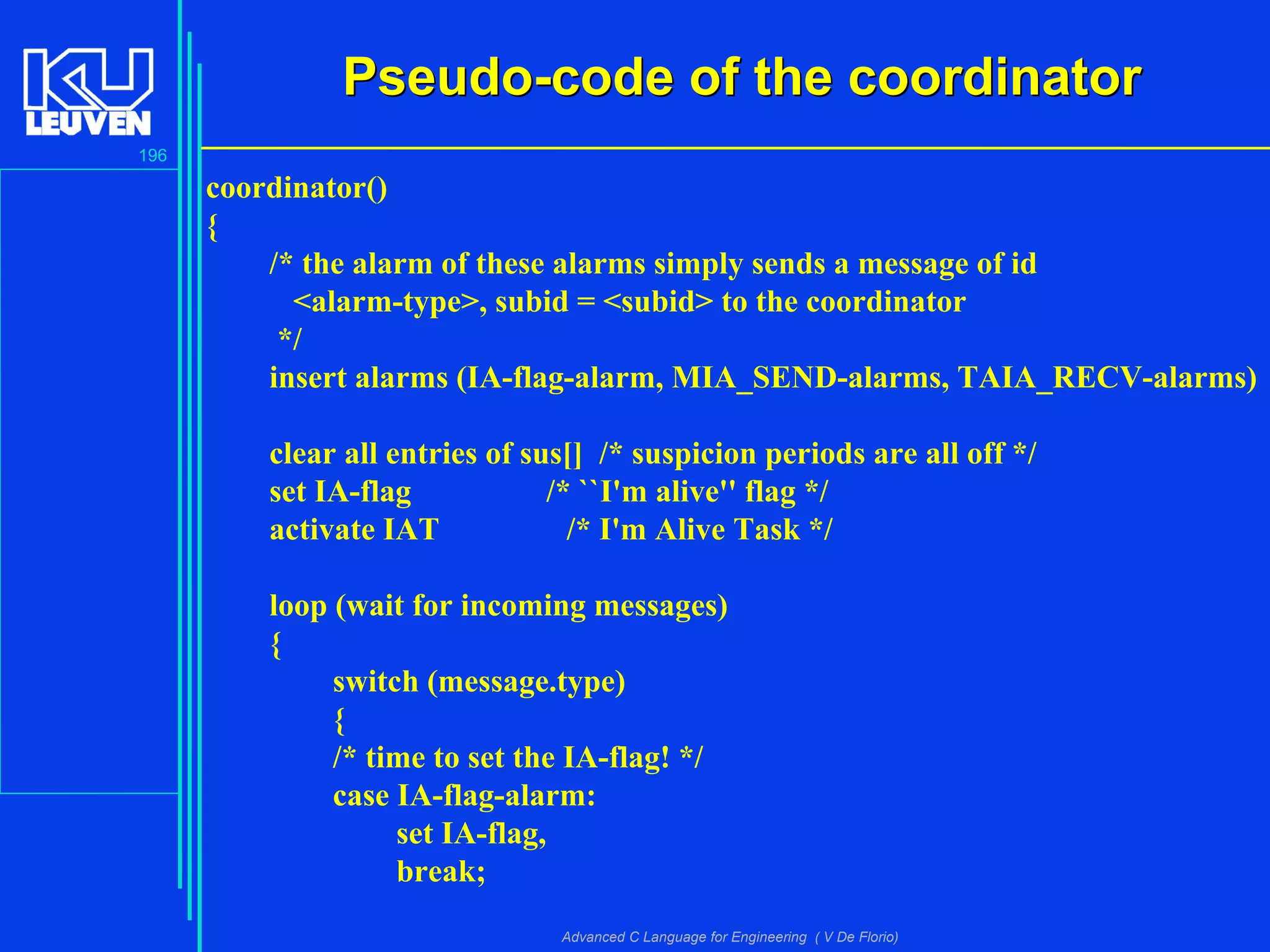 196
Advanced C Language for Engineering ( V De Florio)
Pseudo-code of the coordinatorPseudo-code of the coordinator
coordinator()
{
/* the alarm of these alarms simply sends a message of id
<alarm-type>, subid = <subid> to the coordinator
*/
insert alarms (IA-flag-alarm, MIA_SEND-alarms, TAIA_RECV-alarms)
clear all entries of sus[] /* suspicion periods are all off */
set IA-flag /* ``I'm alive'' flag */
activate IAT /* I'm Alive Task */
loop (wait for incoming messages)
{
switch (message.type)
{
/* time to set the IA-flag! */
case IA-flag-alarm:
set IA-flag,
break;
 