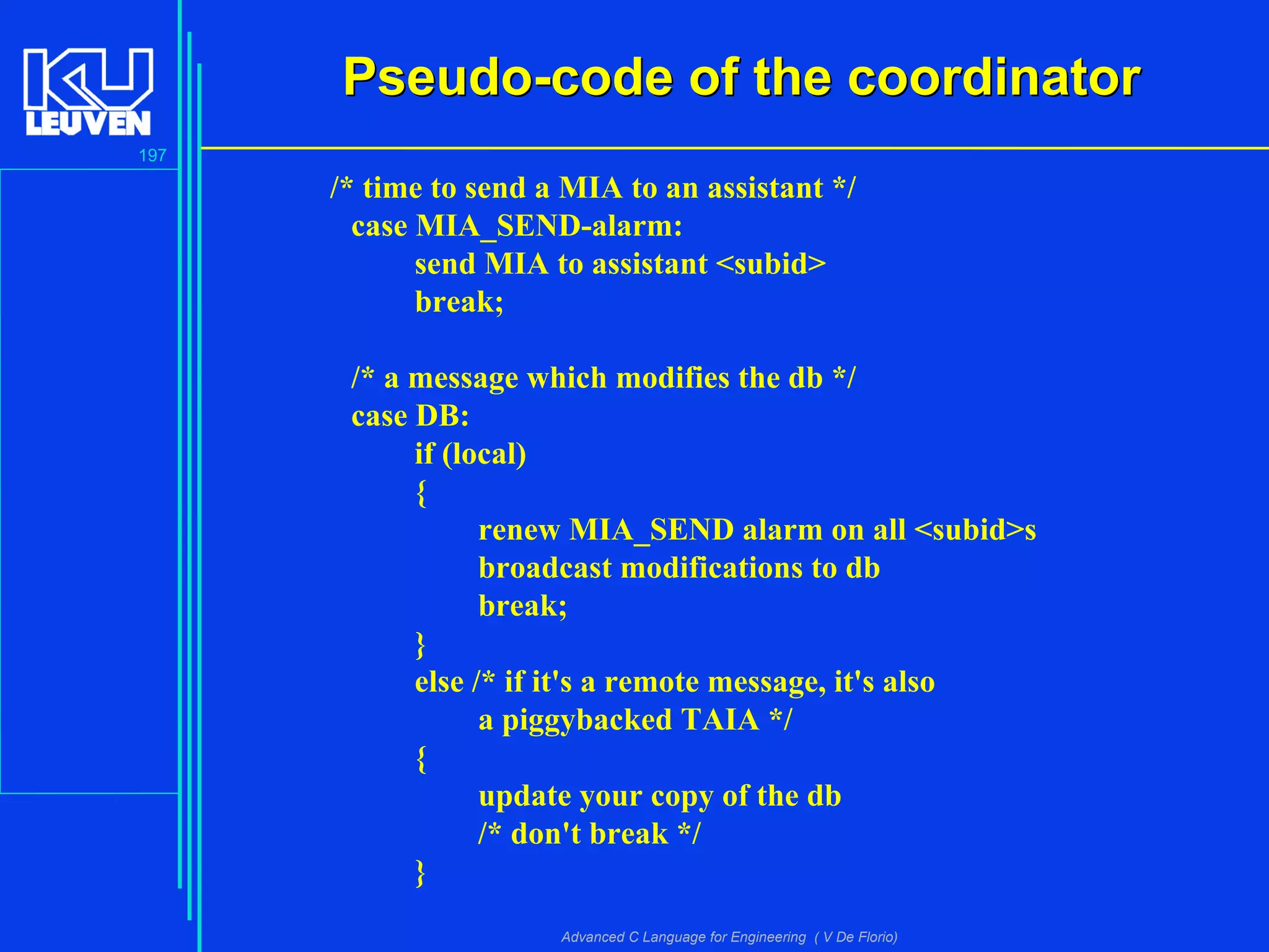 197
Advanced C Language for Engineering ( V De Florio)
Pseudo-code of the coordinatorPseudo-code of the coordinator
/* time to send a MIA to an assistant */
case MIA_SEND-alarm:
send MIA to assistant <subid>
break;
/* a message which modifies the db */
case DB:
if (local)
{
renew MIA_SEND alarm on all <subid>s
broadcast modifications to db
break;
}
else /* if it's a remote message, it's also
a piggybacked TAIA */
{
update your copy of the db
/* don't break */
}
 