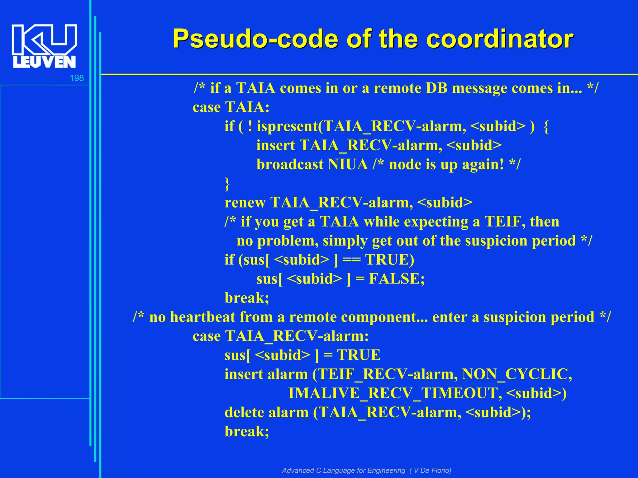 198
Advanced C Language for Engineering ( V De Florio)
Pseudo-code of the coordinatorPseudo-code of the coordinator
/* if a TAIA comes in or a remote DB message comes in... */
case TAIA:
if ( ! ispresent(TAIA_RECV-alarm, <subid> ) {
insert TAIA_RECV-alarm, <subid>
broadcast NIUA /* node is up again! */
}
renew TAIA_RECV-alarm, <subid>
/* if you get a TAIA while expecting a TEIF, then
no problem, simply get out of the suspicion period */
if (sus[ <subid> ] == TRUE)
sus[ <subid> ] = FALSE;
break;
/* no heartbeat from a remote component... enter a suspicion period */
case TAIA_RECV-alarm:
sus[ <subid> ] = TRUE
insert alarm (TEIF_RECV-alarm, NON_CYCLIC,
IMALIVE_RECV_TIMEOUT, <subid>)
delete alarm (TAIA_RECV-alarm, <subid>);
break;
 
