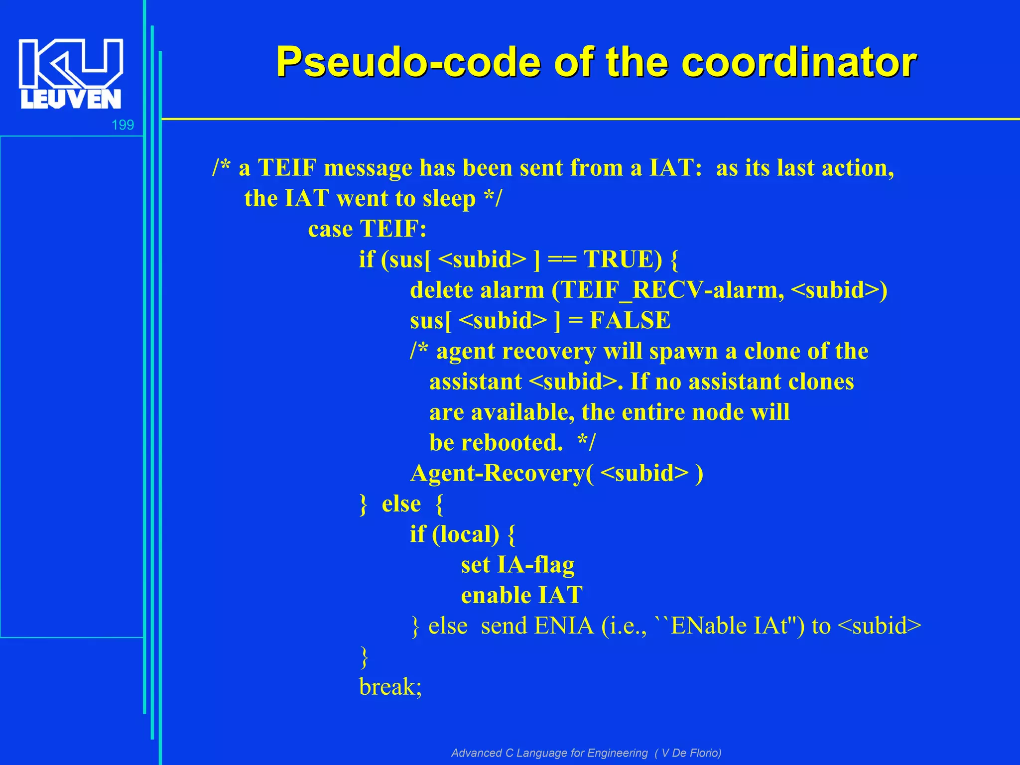 199
Advanced C Language for Engineering ( V De Florio)
Pseudo-code of the coordinatorPseudo-code of the coordinator
/* a TEIF message has been sent from a IAT: as its last action,
the IAT went to sleep */
case TEIF:
if (sus[ <subid> ] == TRUE) {
delete alarm (TEIF_RECV-alarm, <subid>)
sus[ <subid> ] = FALSE
/* agent recovery will spawn a clone of the
assistant <subid>. If no assistant clones
are available, the entire node will
be rebooted. */
Agent-Recovery( <subid> )
} else {
if (local) {
set IA-flag
enable IAT
} else send ENIA (i.e., ``ENable IAt'') to <subid>
}
break;
 