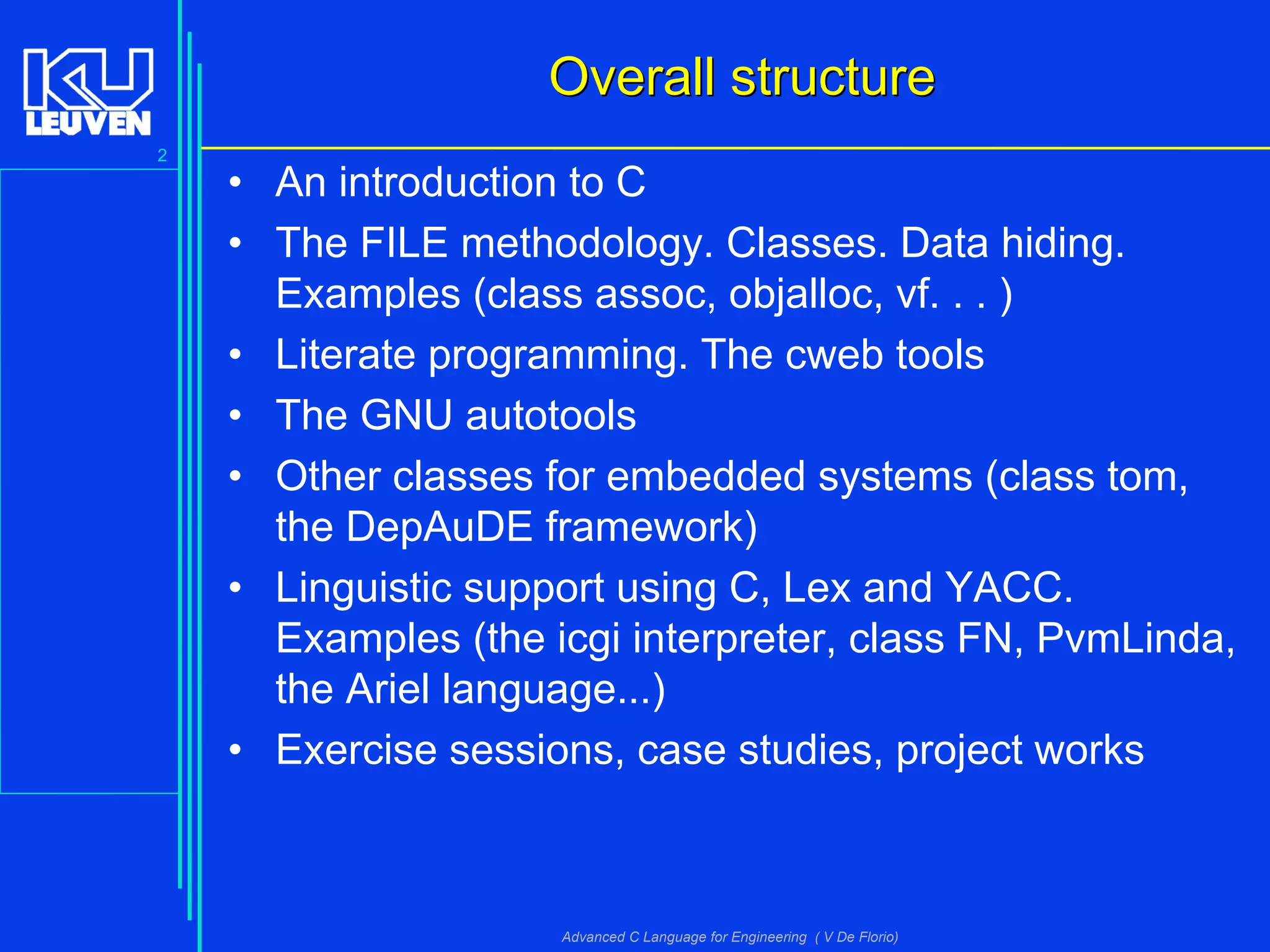 2
Advanced C Language for Engineering ( V De Florio)
Overall structureOverall structure
• An introduction to C
• The FILE methodology. Classes. Data hiding.
Examples (class assoc, objalloc, vf. . . )
• Literate programming. The cweb tools
• The GNU autotools
• Other classes for embedded systems (class tom,
the DepAuDE framework)
• Linguistic support using C, Lex and YACC.
Examples (the icgi interpreter, class FN, PvmLinda,
the Ariel language...)
• Exercise sessions, case studies, project works
 