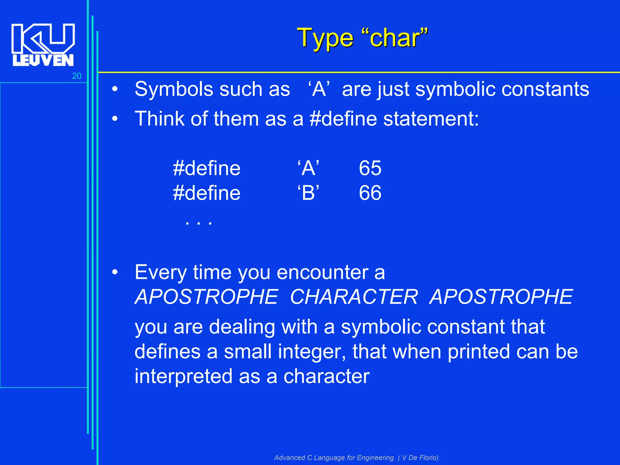 20
Advanced C Language for Engineering ( V De Florio)
TypeType ““charchar””
• Symbols such as ‘A’ are just symbolic constants
• Think of them as a #define statement:
#define ‘A’ 65
#define ‘B’ 66
. . .
• Every time you encounter a
APOSTROPHE CHARACTER APOSTROPHE
you are dealing with a symbolic constant that
defines a small integer, that when printed can be
interpreted as a character
 