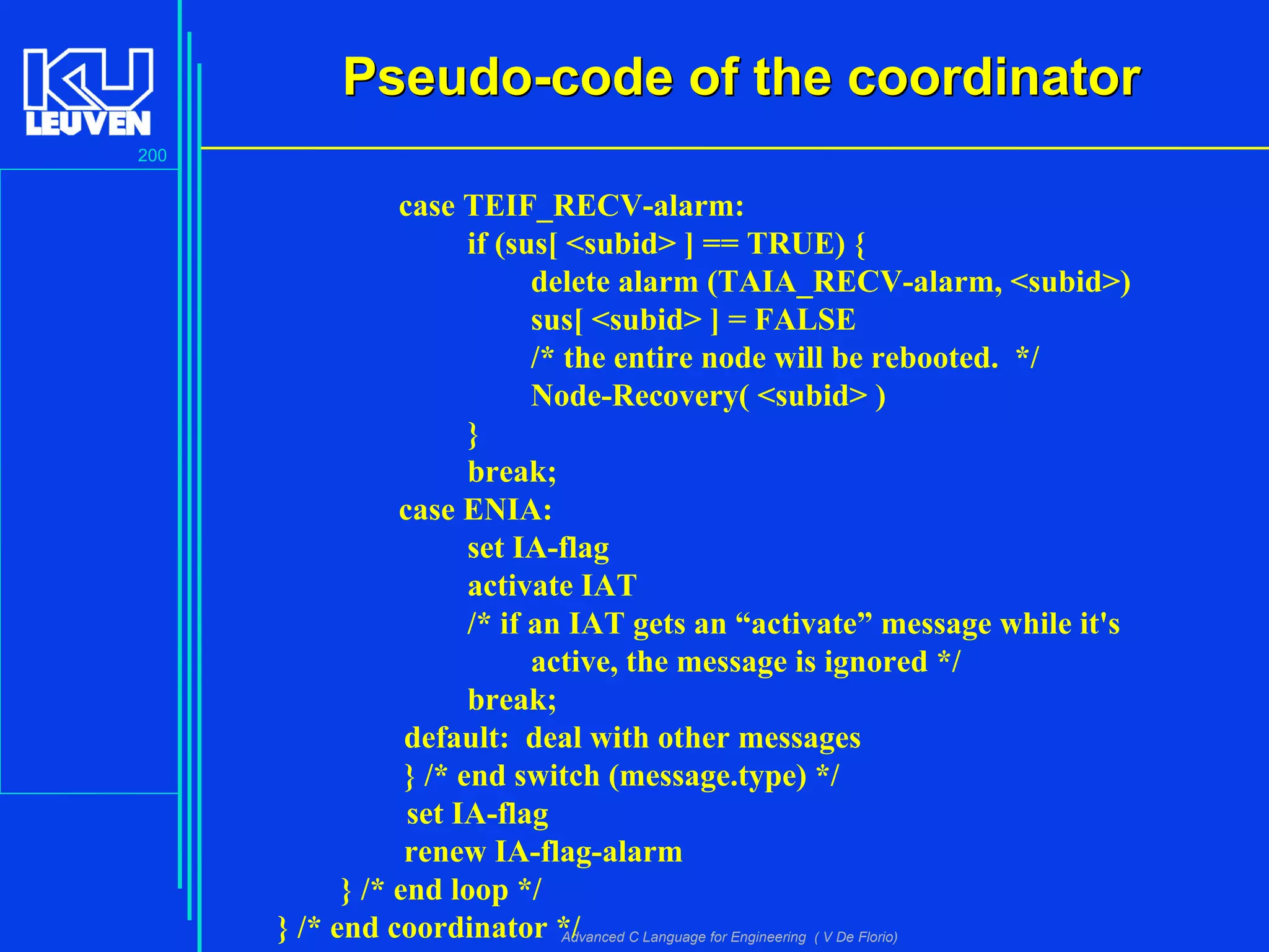 200
Advanced C Language for Engineering ( V De Florio)
Pseudo-code of the coordinatorPseudo-code of the coordinator
case TEIF_RECV-alarm:
if (sus[ <subid> ] == TRUE) {
delete alarm (TAIA_RECV-alarm, <subid>)
sus[ <subid> ] = FALSE
/* the entire node will be rebooted. */
Node-Recovery( <subid> )
}
break;
case ENIA:
set IA-flag
activate IAT
/* if an IAT gets an “activate” message while it's
active, the message is ignored */
break;
default: deal with other messages
} /* end switch (message.type) */
set IA-flag
renew IA-flag-alarm
} /* end loop */
} /* end coordinator */
 