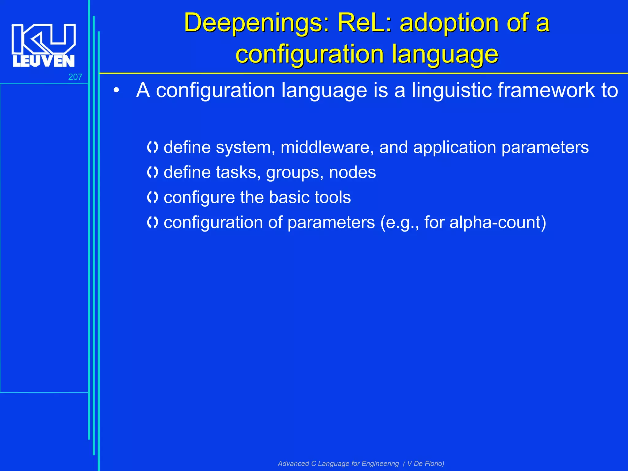 207
Advanced C Language for Engineering ( V De Florio)
Deepenings: RDeepenings: ReeL: adoption of aL: adoption of a
configuration languageconfiguration language
• A configuration language is a linguistic framework to
define system, middleware, and application parameters
define tasks, groups, nodes
configure the basic tools
configuration of parameters (e.g., for alpha-count)
 