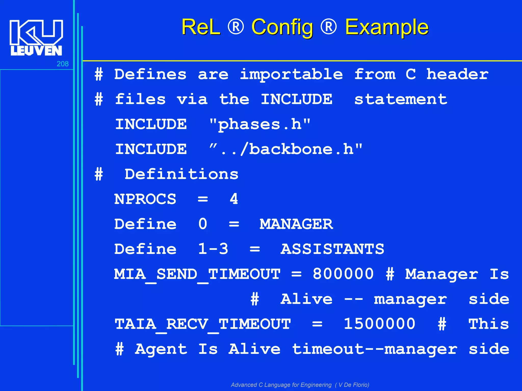 208
Advanced C Language for Engineering ( V De Florio)
RReeLL ® ConfigConfig ® ExampleExample
# Defines are importable from C header
# files via the INCLUDE statement
INCLUDE "phases.h"
INCLUDE ”../backbone.h"
# Definitions
NPROCS = 4
Define 0 = MANAGER
Define 1-3 = ASSISTANTS
MIA_SEND_TIMEOUT = 800000 # Manager Is
# Alive -- manager side
TAIA_RECV_TIMEOUT = 1500000 # This
# Agent Is Alive timeout--manager side
 