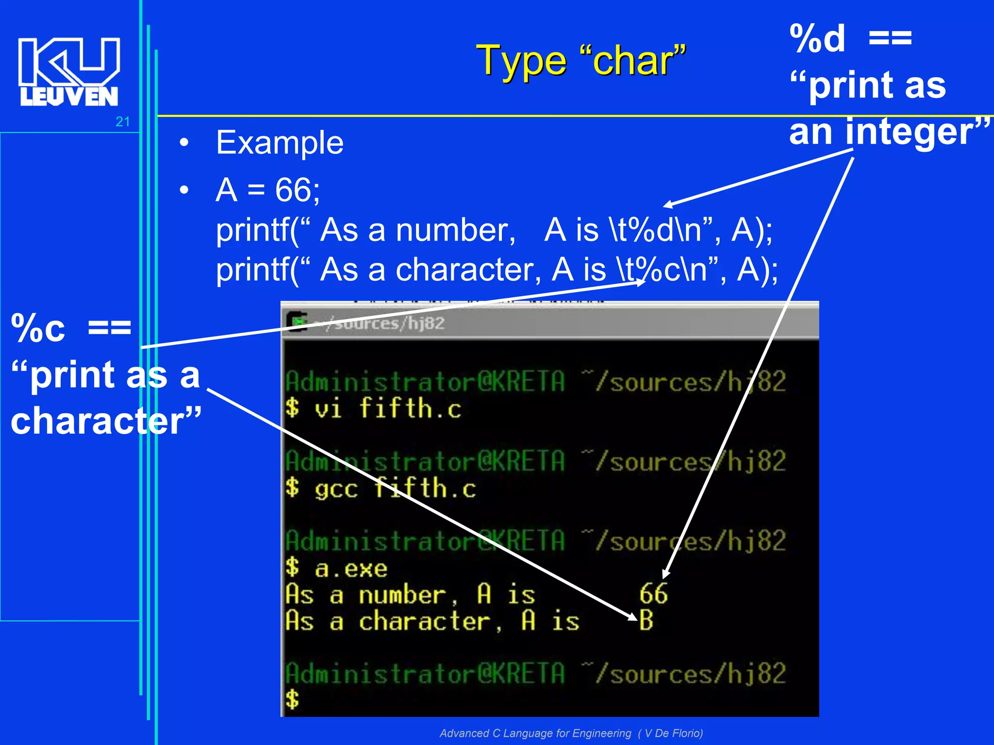 21
Advanced C Language for Engineering ( V De Florio)
TypeType ““charchar””
• Example
• A = 66;
printf(“ As a number, A is t%dn”, A);
printf(“ As a character, A is t%cn”, A);
%c ==
“print as a
character”
%d ==
“print as
an integer”
 
