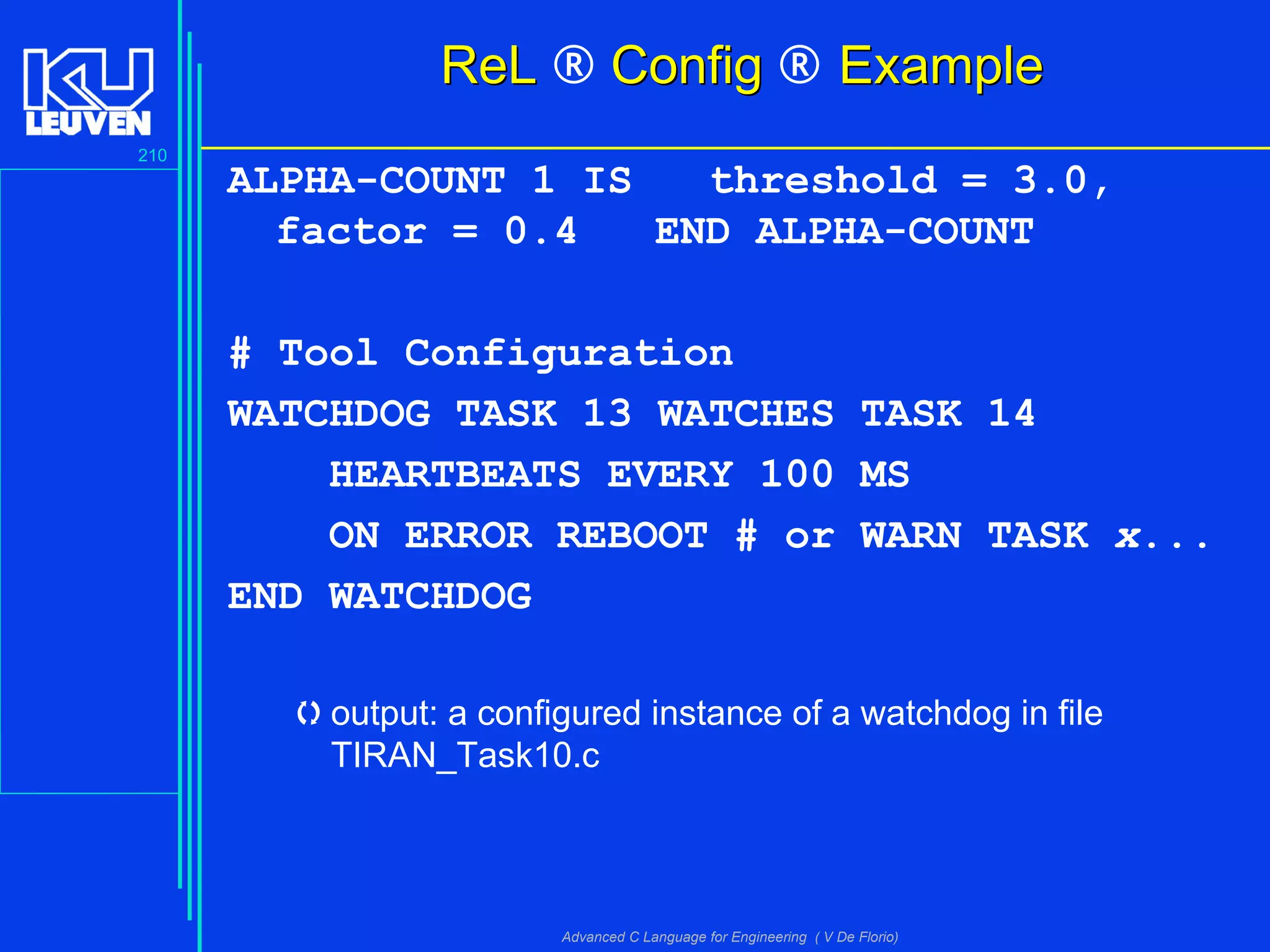 210
Advanced C Language for Engineering ( V De Florio)
ReLReL ® ConfigConfig ® ExampleExample
ALPHA-COUNT 1 IS threshold = 3.0,
factor = 0.4 END ALPHA-COUNT
# Tool Configuration
WATCHDOG TASK 13 WATCHES TASK 14
HEARTBEATS EVERY 100 MS
ON ERROR REBOOT # or WARN TASK x...
END WATCHDOG
output: a configured instance of a watchdog in file
TIRAN_Task10.c
 