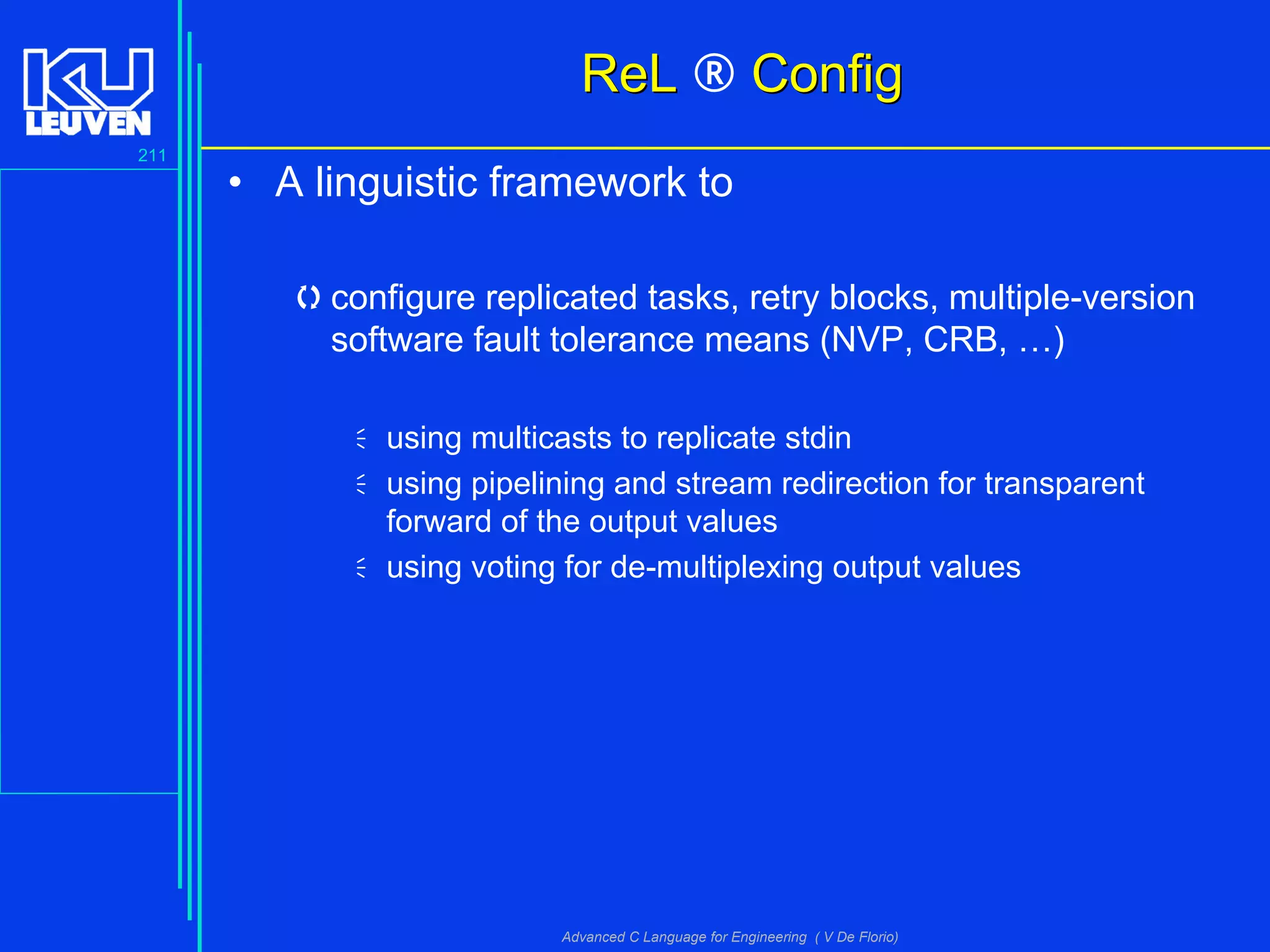 211
Advanced C Language for Engineering ( V De Florio)
• A linguistic framework to
configure replicated tasks, retry blocks, multiple-version
software fault tolerance means (NVP, CRB, …)
using multicasts to replicate stdin
using pipelining and stream redirection for transparent
forward of the output values
using voting for de-multiplexing output values
ReLReL ® ConfigConfig
 