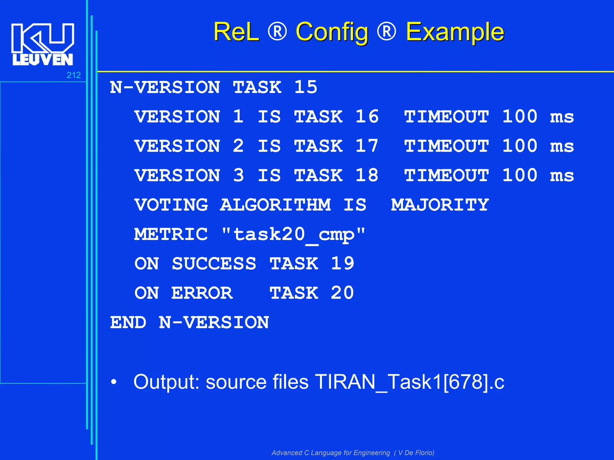 212
Advanced C Language for Engineering ( V De Florio)
ReLReL ® ConfigConfig ® ExampleExample
N-VERSION TASK 15
VERSION 1 IS TASK 16 TIMEOUT 100 ms
VERSION 2 IS TASK 17 TIMEOUT 100 ms
VERSION 3 IS TASK 18 TIMEOUT 100 ms
VOTING ALGORITHM IS MAJORITY
METRIC "task20_cmp"
ON SUCCESS TASK 19
ON ERROR TASK 20
END N-VERSION
• Output: source files TIRAN_Task1[678].c
 