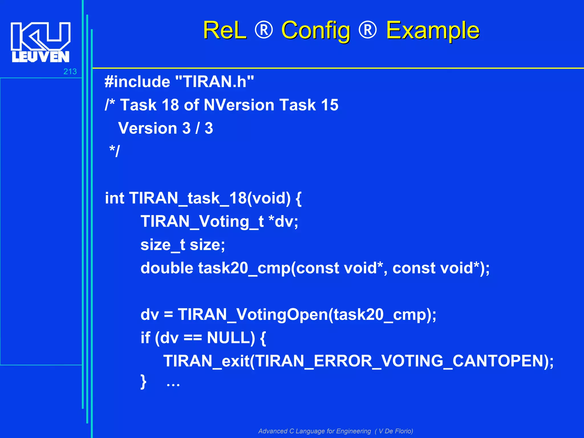 213
Advanced C Language for Engineering ( V De Florio)
ReLReL ® ConfigConfig ® ExampleExample
#include "TIRAN.h"
/* Task 18 of NVersion Task 15
Version 3 / 3
*/
int TIRAN_task_18(void) {
TIRAN_Voting_t *dv;
size_t size;
double task20_cmp(const void*, const void*);
dv = TIRAN_VotingOpen(task20_cmp);
if (dv == NULL) {
TIRAN_exit(TIRAN_ERROR_VOTING_CANTOPEN);
} ...
 