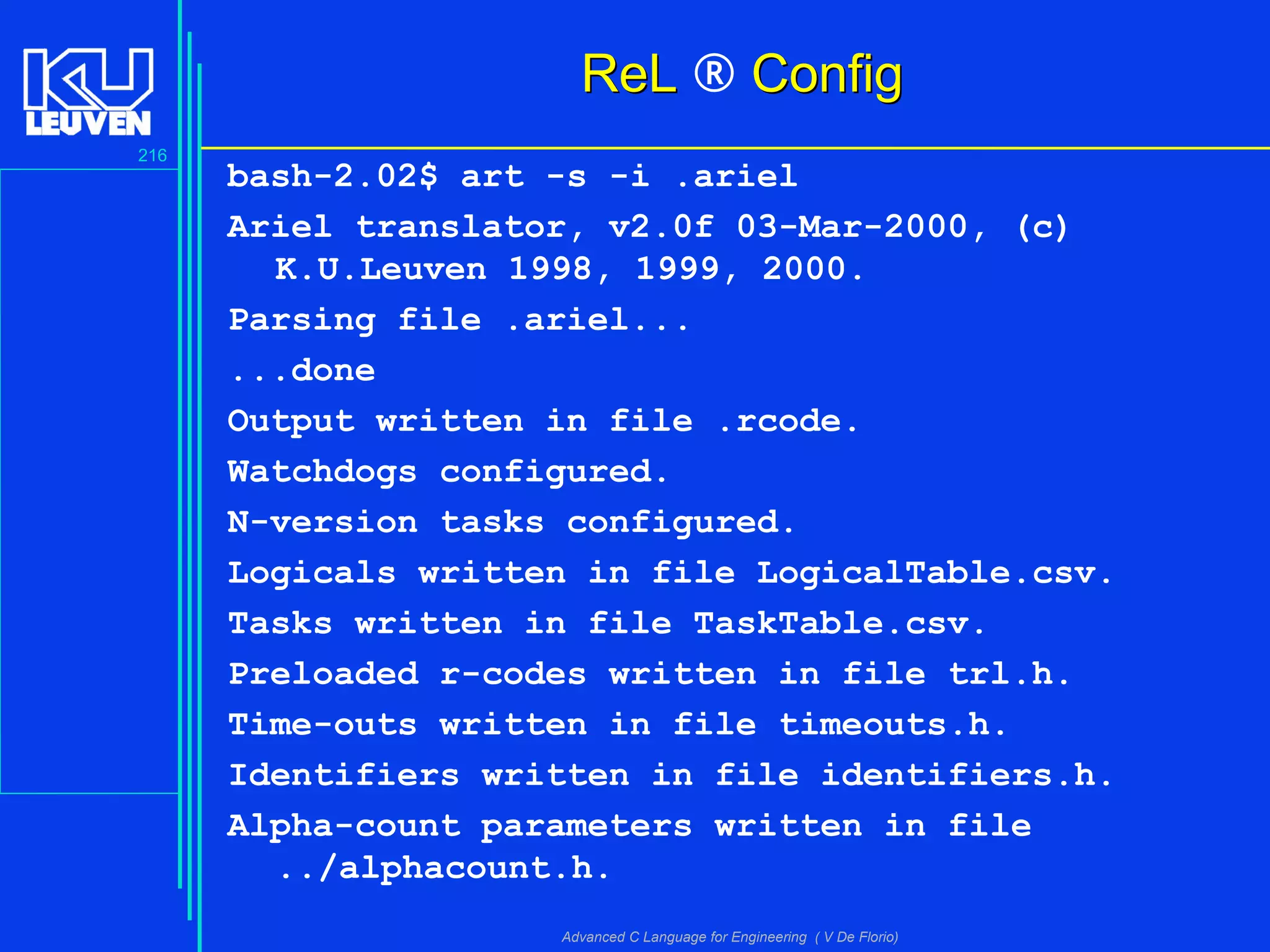 216
Advanced C Language for Engineering ( V De Florio)
ReLReL ® ConfigConfig
bash-2.02$ art -s -i .ariel
Ariel translator, v2.0f 03-Mar-2000, (c)
K.U.Leuven 1998, 1999, 2000.
Parsing file .ariel...
...done
Output written in file .rcode.
Watchdogs configured.
N-version tasks configured.
Logicals written in file LogicalTable.csv.
Tasks written in file TaskTable.csv.
Preloaded r-codes written in file trl.h.
Time-outs written in file timeouts.h.
Identifiers written in file identifiers.h.
Alpha-count parameters written in file
../alphacount.h.
 