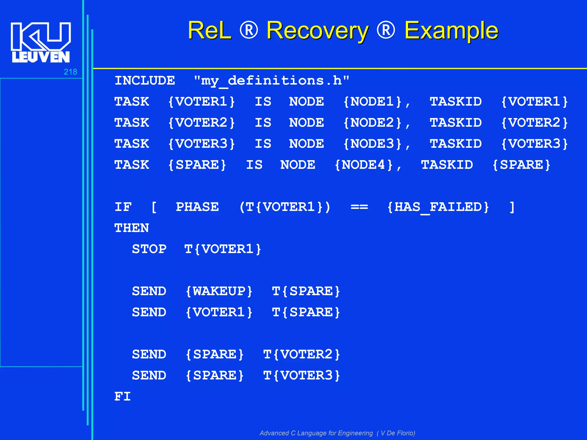 218
Advanced C Language for Engineering ( V De Florio)
ReLReL ® RecoveryRecovery ® ExampleExample
INCLUDE "my_definitions.h"
TASK {VOTER1} IS NODE {NODE1}, TASKID {VOTER1}
TASK {VOTER2} IS NODE {NODE2}, TASKID {VOTER2}
TASK {VOTER3} IS NODE {NODE3}, TASKID {VOTER3}
TASK {SPARE} IS NODE {NODE4}, TASKID {SPARE}
IF [ PHASE (T{VOTER1}) == {HAS_FAILED} ]
THEN
STOP T{VOTER1}
SEND {WAKEUP} T{SPARE}
SEND {VOTER1} T{SPARE}
SEND {SPARE} T{VOTER2}
SEND {SPARE} T{VOTER3}
FI
 