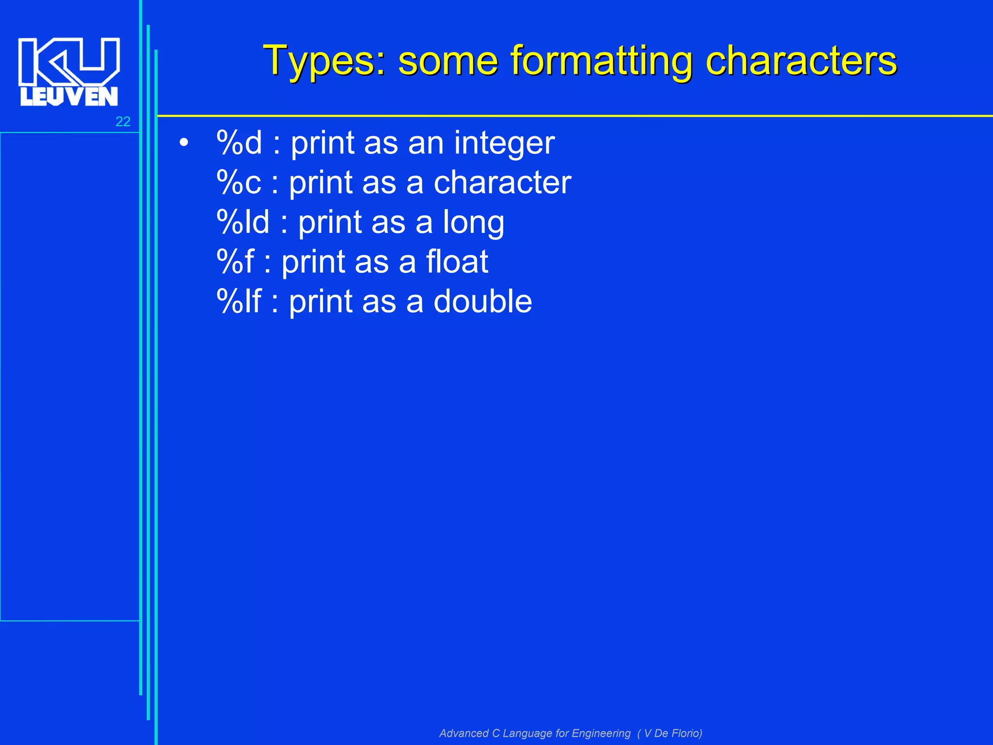 22
Advanced C Language for Engineering ( V De Florio)
Types: some formatting charactersTypes: some formatting characters
• %d : print as an integer
%c : print as a character
%ld : print as a long
%f : print as a float
%lf : print as a double
 