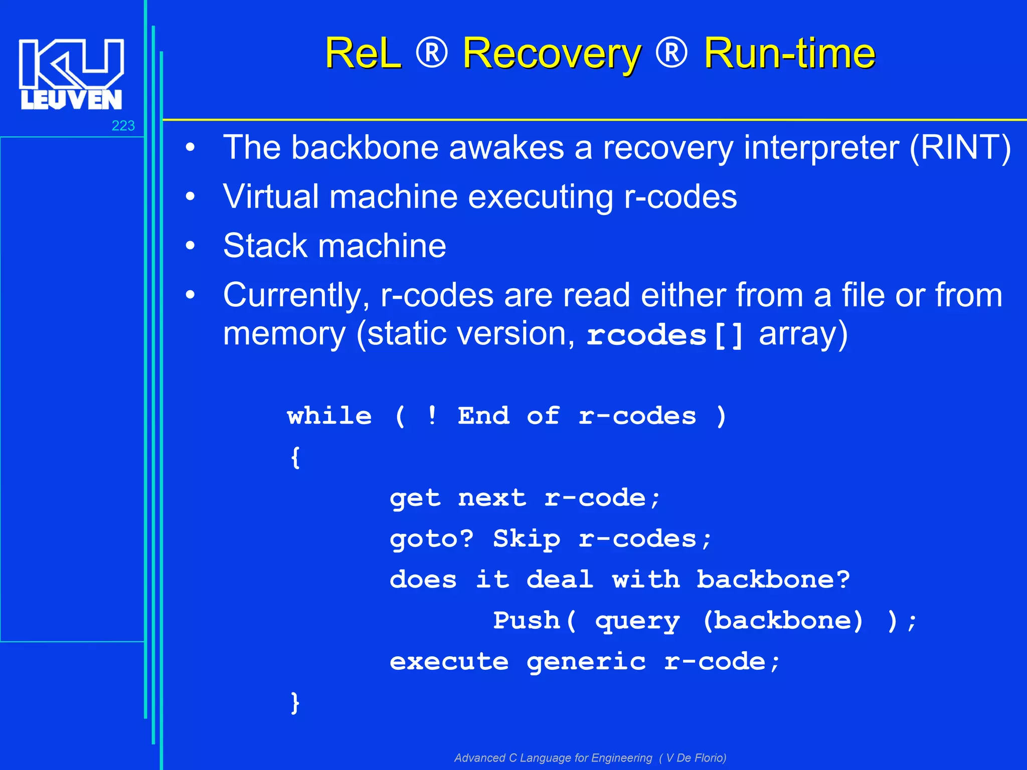 223
Advanced C Language for Engineering ( V De Florio)
ReLReL ® RecoveryRecovery ® Run-timeRun-time
• The backbone awakes a recovery interpreter (RINT)
• Virtual machine executing r-codes
• Stack machine
• Currently, r-codes are read either from a file or from
memory (static version, rcodes[] array)
while ( ! End of r-codes )
{
get next r-code;
goto? Skip r-codes;
does it deal with backbone?
Push( query (backbone) );
execute generic r-code;
}
 
