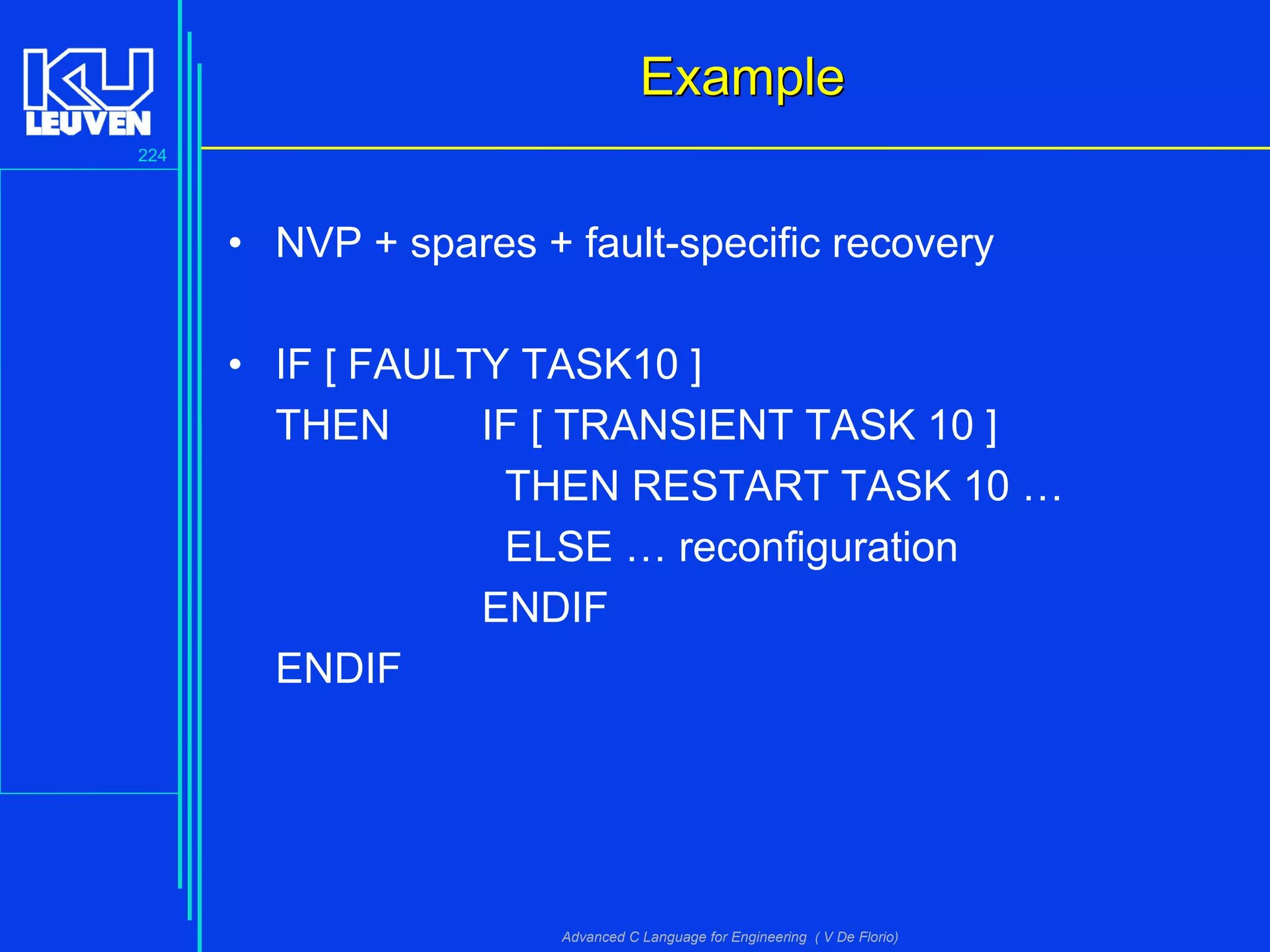 224
Advanced C Language for Engineering ( V De Florio)
ExampleExample
• NVP + spares + fault-specific recovery
• IF [ FAULTY TASK10 ]
THEN IF [ TRANSIENT TASK 10 ]
THEN RESTART TASK 10 …
ELSE … reconfiguration
ENDIF
ENDIF
 