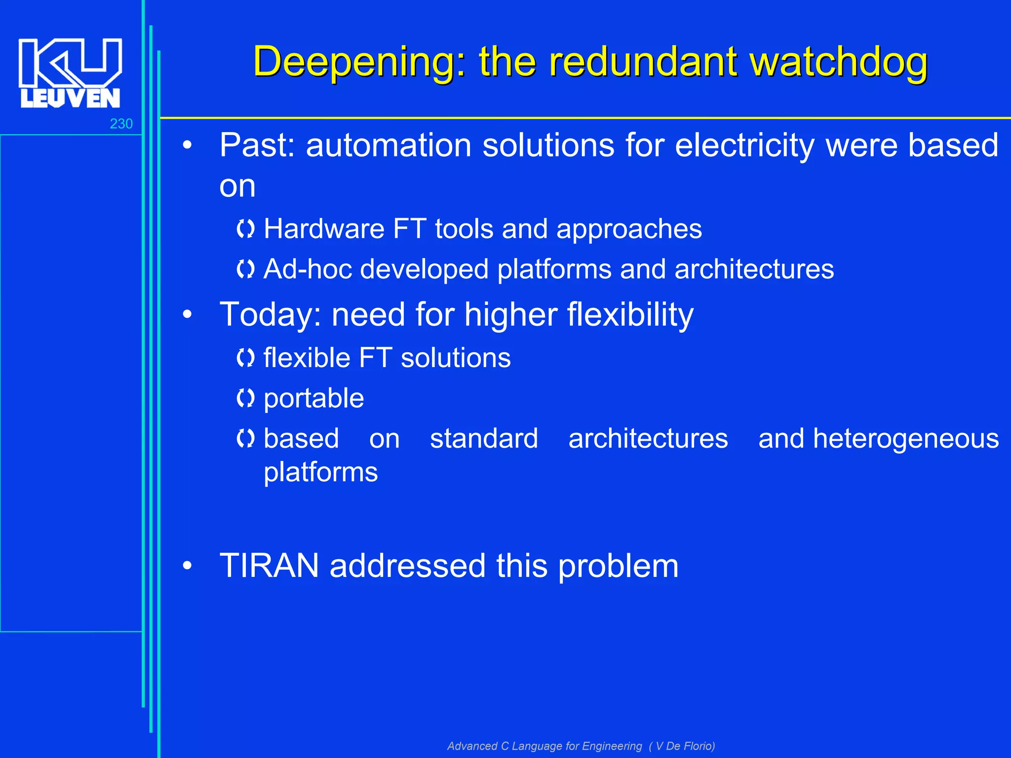 230
Advanced C Language for Engineering ( V De Florio)
Deepening: the redundant watchdogDeepening: the redundant watchdog
• Past: automation solutions for electricity were based
on
Hardware FT tools and approaches
Ad-hoc developed platforms and architectures
• Today: need for higher flexibility
flexible FT solutions
portable
based on standard architectures and heterogeneous
platforms
• TIRAN addressed this problem
 