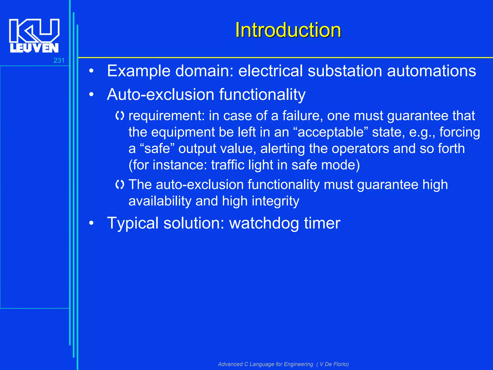 231
Advanced C Language for Engineering ( V De Florio)
IntroductionIntroduction
• Example domain: electrical substation automations
• Auto-exclusion functionality
requirement: in case of a failure, one must guarantee that
the equipment be left in an “acceptable” state, e.g., forcing
a “safe” output value, alerting the operators and so forth
(for instance: traffic light in safe mode)
The auto-exclusion functionality must guarantee high
availability and high integrity
• Typical solution: watchdog timer
 