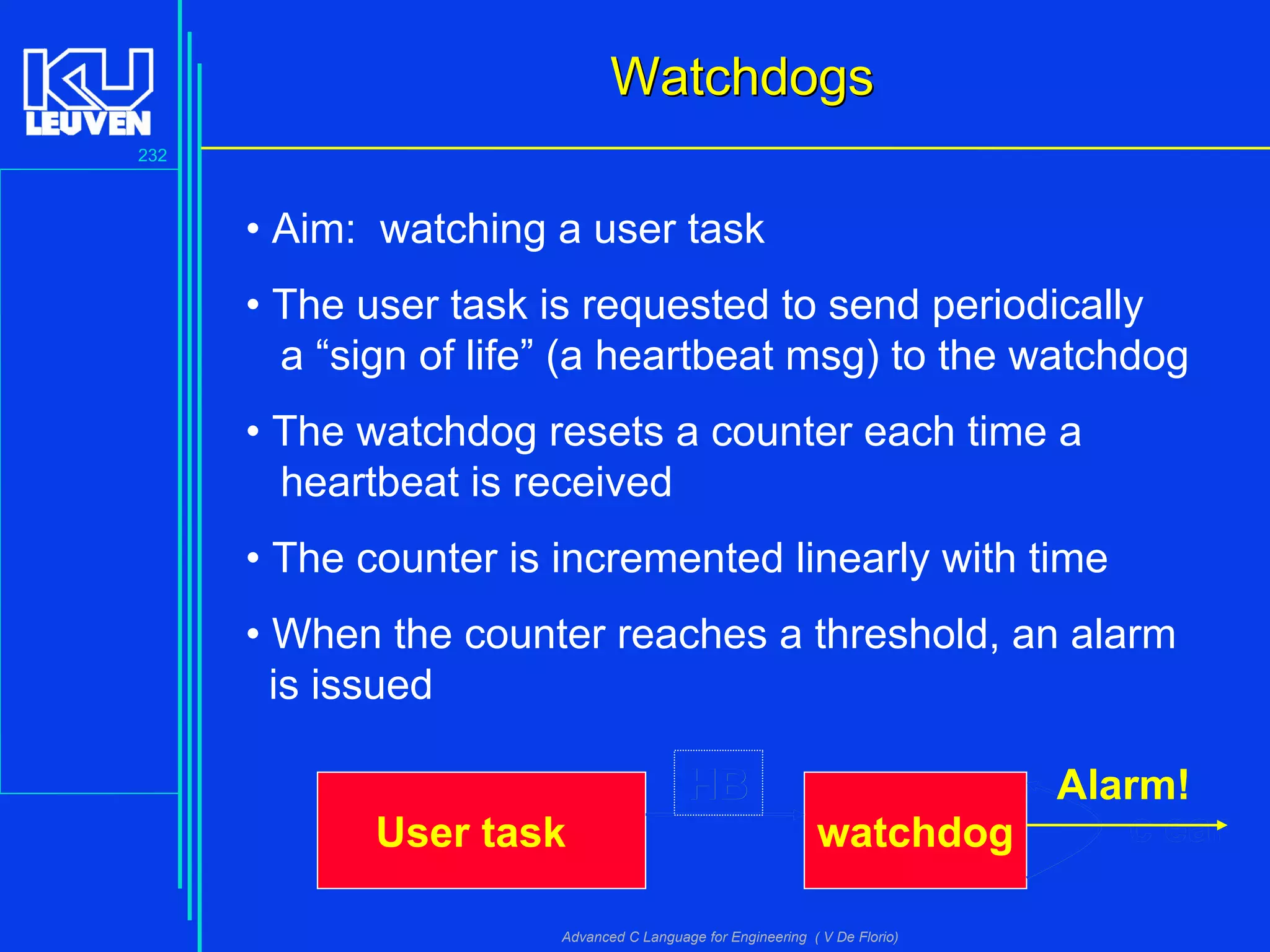 232
Advanced C Language for Engineering ( V De Florio)
WatchdogsWatchdogs
• Aim: watching a user task
• The user task is requested to send periodically
a “sign of life” (a heartbeat msg) to the watchdog
• The watchdog resets a counter each time a
heartbeat is received
• The counter is incremented linearly with time
• When the counter reaches a threshold, an alarm
is issued
watchdogUser task
HB
clear
HB
clear
Alarm!
 