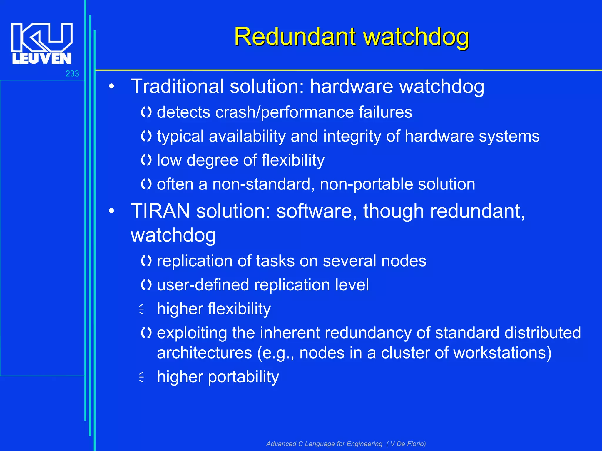 233
Advanced C Language for Engineering ( V De Florio)
Redundant watchdogRedundant watchdog
• Traditional solution: hardware watchdog
detects crash/performance failures
typical availability and integrity of hardware systems
low degree of flexibility
often a non-standard, non-portable solution
• TIRAN solution: software, though redundant,
watchdog
replication of tasks on several nodes
user-defined replication level
higher flexibility
exploiting the inherent redundancy of standard distributed
architectures (e.g., nodes in a cluster of workstations)
higher portability
 