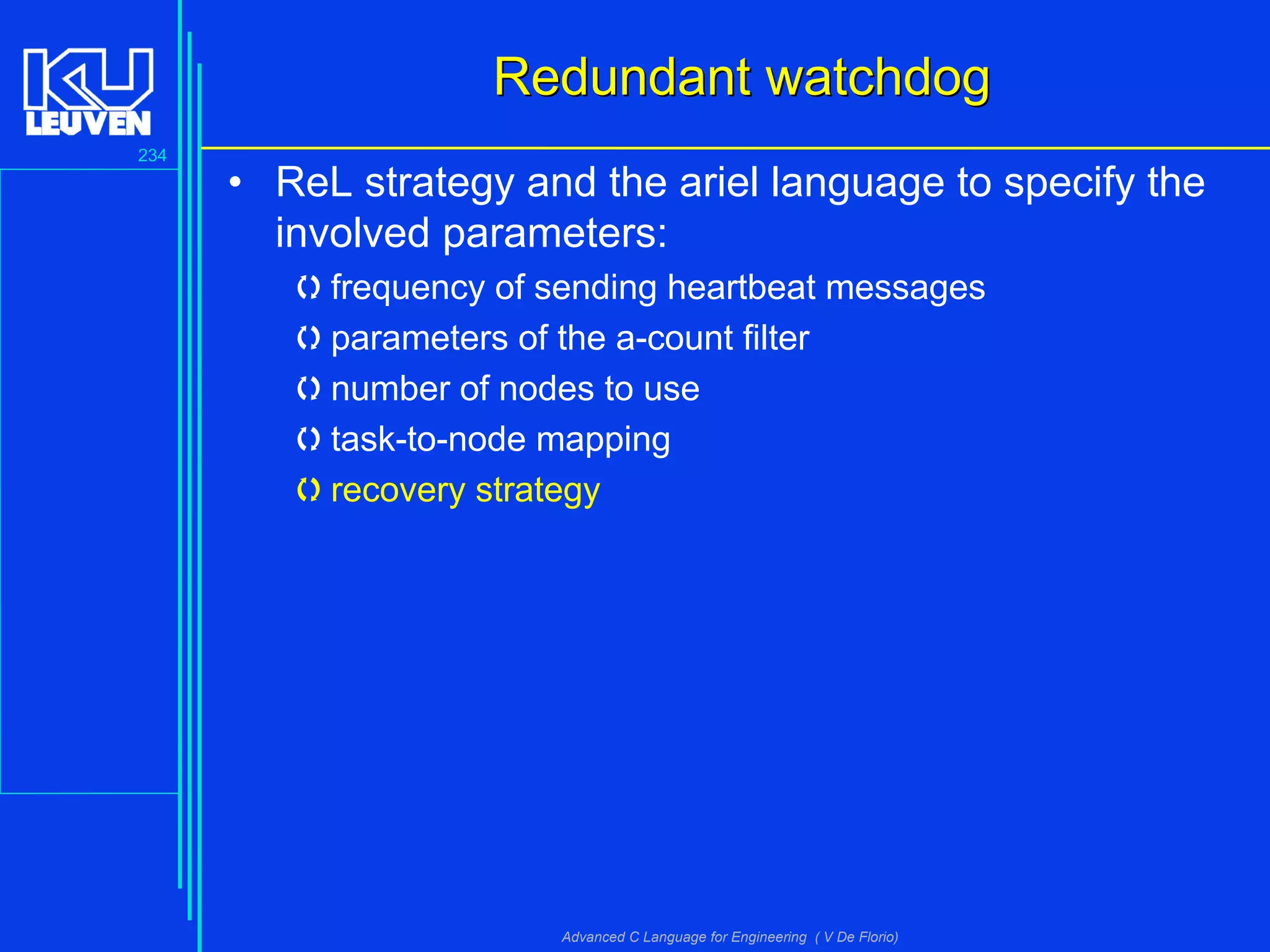 234
Advanced C Language for Engineering ( V De Florio)
Redundant watchdogRedundant watchdog
• ReL strategy and the ariel language to specify the
involved parameters:
frequency of sending heartbeat messages
parameters of the a-count filter
number of nodes to use
task-to-node mapping
recovery strategy
 