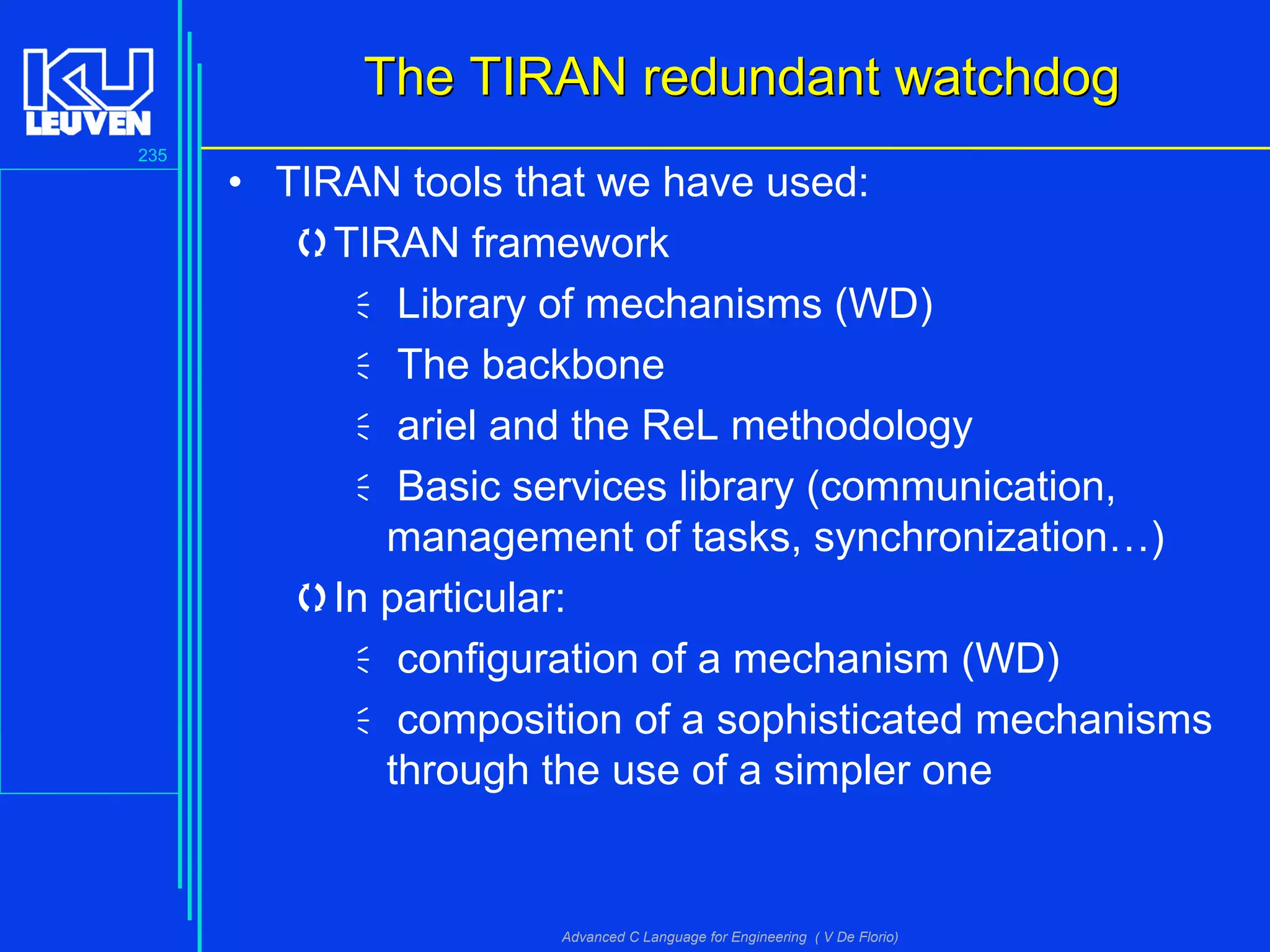 235
Advanced C Language for Engineering ( V De Florio)
The TIRAN redundant watchdogThe TIRAN redundant watchdog
• TIRAN tools that we have used:
TIRAN framework
Library of mechanisms (WD)
The backbone
ariel and the ReL methodology
Basic services library (communication,
management of tasks, synchronization…)
In particular:
configuration of a mechanism (WD)
composition of a sophisticated mechanisms
through the use of a simpler one
 