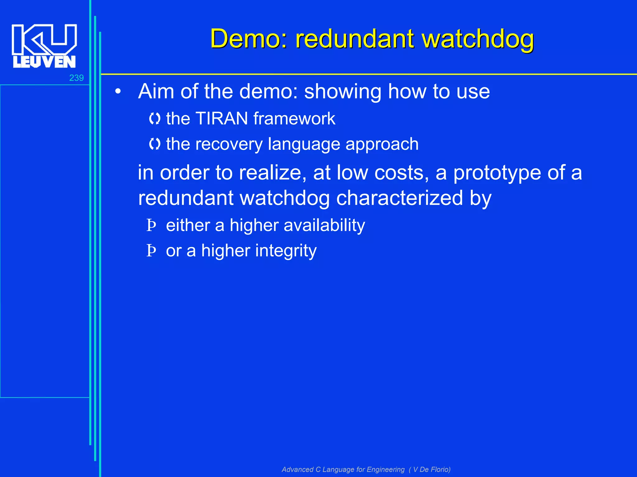 239
Advanced C Language for Engineering ( V De Florio)
Demo: redundant watchdogDemo: redundant watchdog
• Aim of the demo: showing how to use
the TIRAN framework
the recovery language approach
in order to realize, at low costs, a prototype of a
redundant watchdog characterized by
Þ either a higher availability
Þ or a higher integrity
 
