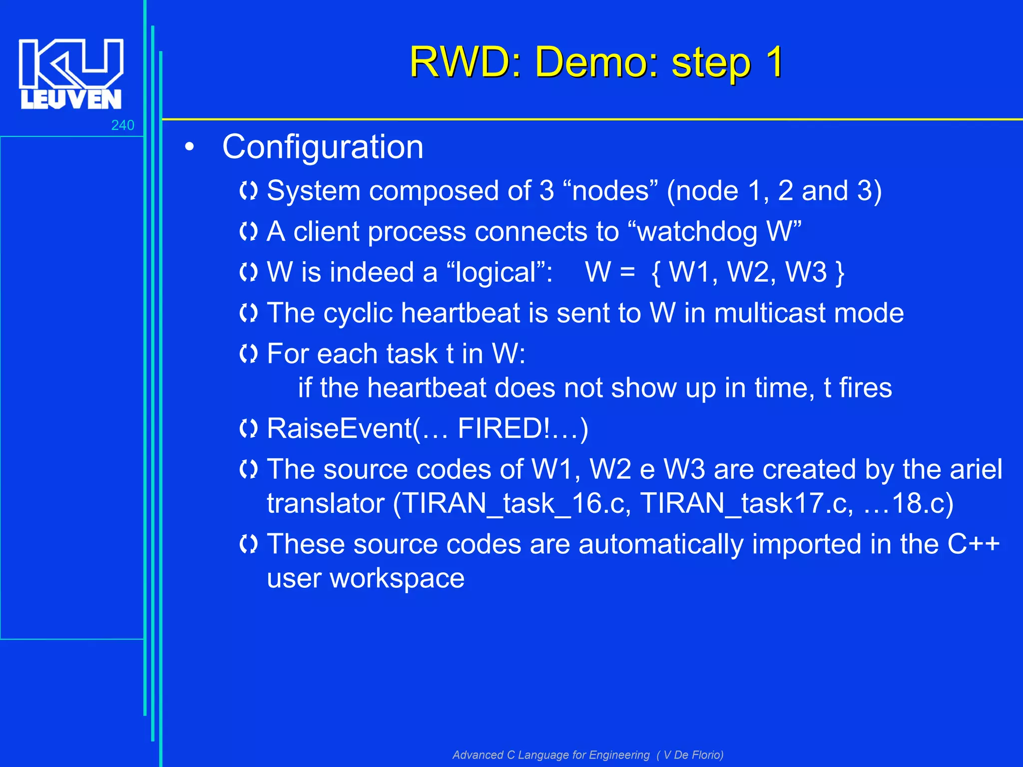 240
Advanced C Language for Engineering ( V De Florio)
RWD: Demo: step 1RWD: Demo: step 1
• Configuration
System composed of 3 “nodes” (node 1, 2 and 3)
A client process connects to “watchdog W”
W is indeed a “logical”: W = { W1, W2, W3 }
The cyclic heartbeat is sent to W in multicast mode
For each task t in W:
if the heartbeat does not show up in time, t fires
RaiseEvent(… FIRED!…)
The source codes of W1, W2 e W3 are created by the ariel
translator (TIRAN_task_16.c, TIRAN_task17.c, …18.c)
These source codes are automatically imported in the C++
user workspace
 