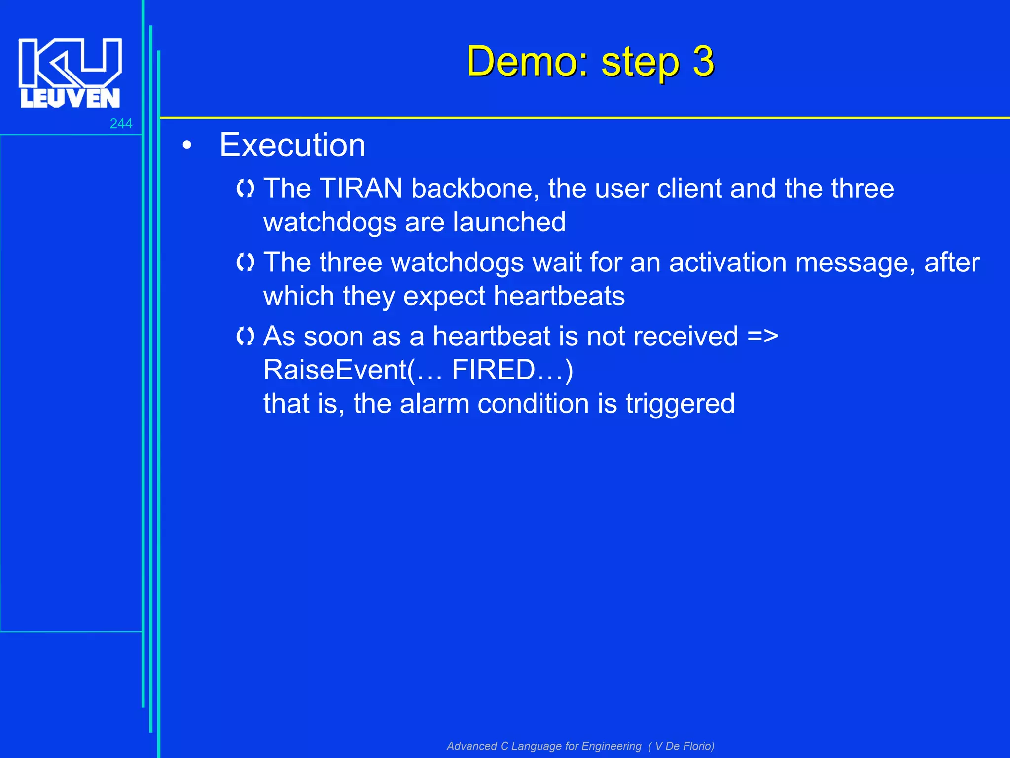 244
Advanced C Language for Engineering ( V De Florio)
Demo: step 3Demo: step 3
• Execution
The TIRAN backbone, the user client and the three
watchdogs are launched
The three watchdogs wait for an activation message, after
which they expect heartbeats
As soon as a heartbeat is not received =>
RaiseEvent(… FIRED…)
that is, the alarm condition is triggered
 