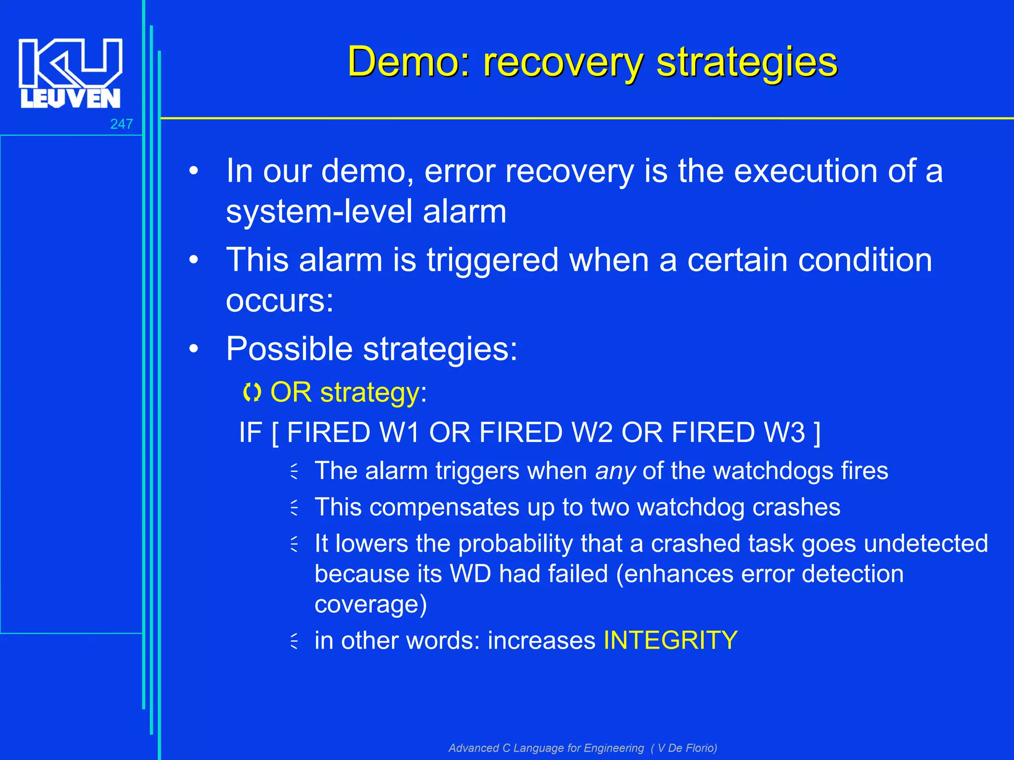 247
Advanced C Language for Engineering ( V De Florio)
Demo: recovery strategiesDemo: recovery strategies
• In our demo, error recovery is the execution of a
system-level alarm
• This alarm is triggered when a certain condition
occurs:
• Possible strategies:
OR strategy:
IF [ FIRED W1 OR FIRED W2 OR FIRED W3 ]
The alarm triggers when any of the watchdogs fires
This compensates up to two watchdog crashes
It lowers the probability that a crashed task goes undetected
because its WD had failed (enhances error detection
coverage)
in other words: increases INTEGRITY
 